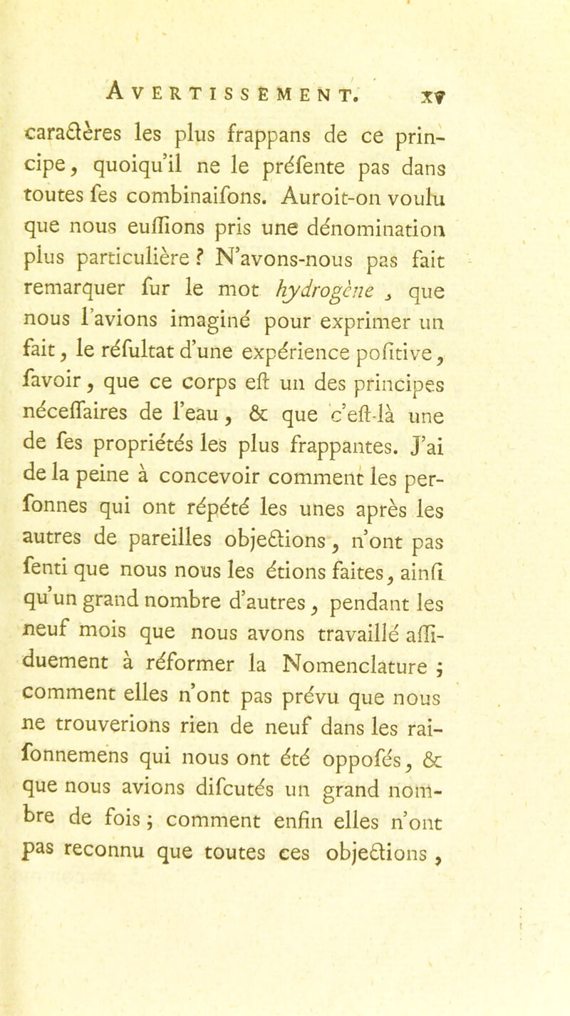 xy caraélères les plus frappans de ce prin- cipe, quoiqu’il ne le préfente pas dans toutes fes combinaifons. Auroit-on voulu que nous euftions pris une dénomination plus particulière ? N’avons-nous pas fait remarquer fur le mot hydrogène 3 que nous 1 avions imaginé pour exprimer un fait, le réfultat d’une expérience pofitive, favoir, que ce corps eft un des principes nécelfaires de l’eau, & que c’eft-là une de fes propriétés les plus frappantes, j’ai de la peine à concevoir comment les per- fonnes qui ont répété les unes après les autres de pareilles objeâions, n’ont pas fenti que nous nous les étions faites, ainfi qu un grand nombre d’autres, pendant les neuf mois que nous avons travaillé afii- duement à réformer la Nomenclature j comment elles n’ont pas prévu que nous ne trouverions rien de neuf dans les rai- fonnemens qui nous ont été oppofés, & que nous avions difcutés un grand nom- bre de fois ; comment enfin elles n’ont pas reconnu que toutes ces objeétions,
