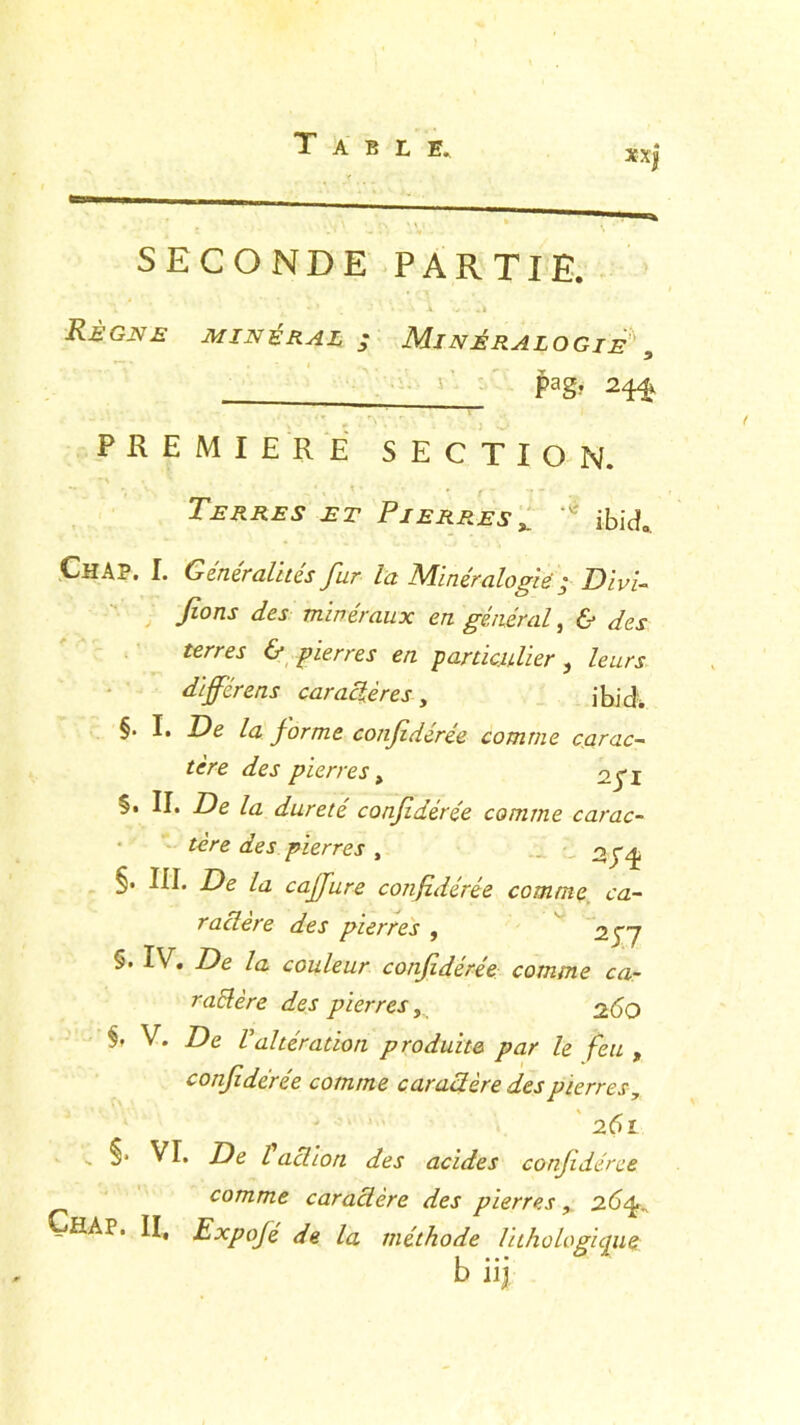 SECONDE PARTIE. Règne minéral ; Minéralogie , Pag> 24^ PREMIERE SECTION. Terres et Pierresx ibicL. ChA?. I. Généralités fur la Minéralogie j Divi- Tronj dkr minéraux en général, 6* ^ 6* pierres en particulier, /e&Ar dijférens caractères, ihidW §• P forme confidérée comme carac- tère des pierres, oyj §. II. De la dureté confidérée comme carac- tère des pierres , 2J4 §. III. De la caffure confidérée comme ca- ractère des pierres , 23 7 §• IV. De /a couleur confidérée comme ca- raltère des pierres260 V. De Valtération produite par le feu , confidérée comme car ad ère des pierres, 261 . VI. De l adion des acides confidérée comme caradère des pierres, 26 ÇfiAP. II, Expojé de la méthode lit ho logique b iij