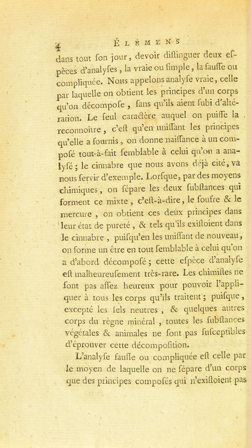 2 É L B M E N • 'S dans tout fon jour, devoir diftinguer deux ef- pèces d’analyfes, la vraie ou fimple, la faufie ou compliquée. Nous appelons analyfe vraie, celle par laquelle on obtient les principes d’un corps qu’on dëcompofe , fans qu’ils aient fubi d’alté- ration. Le feul caraétère auquel on puiffe la , reconnoître , c’efl qu’en unilTant les principes qu’elle a fournis, on donne nailfance à un com- pofé tout-à-fait femblable à celui qu’on a ana- lyfé; le cinnabre que nous avons déjà cité, va nous fervir d’exemple. Lorfque, par des moyens chimiques, on fépare les deux fubfiances qui forment ce mixte , c’efl-a-dire, le foufie & le mercure , on obtient ces deux principes dans leur état de pureté , & tels qu’ils exifloient dans 3e cinnabre , puifqu’en les unifiant de nouveau, op forme un être en tout femblable à celui qu on a d’abord décompofé ; cette efpèce d’analyfe eft malheureufement très-rare. Les chimiftes ne font pas afiez heureux pour pouvoir l’appli- quer à tous les corps qu’ils traitent ; puifque , excepté les lels neutres , & quelques autres corps du règne minéral , toutes les fubfiances végétales & animales ne font pas fufceptibles d’éprouver cette décomposition. L’analyfe faufie ou compliquée efi celle par- le moyen de laquelle on ne fépare d’un corps que des principes compofé? qui n’exifioient pas