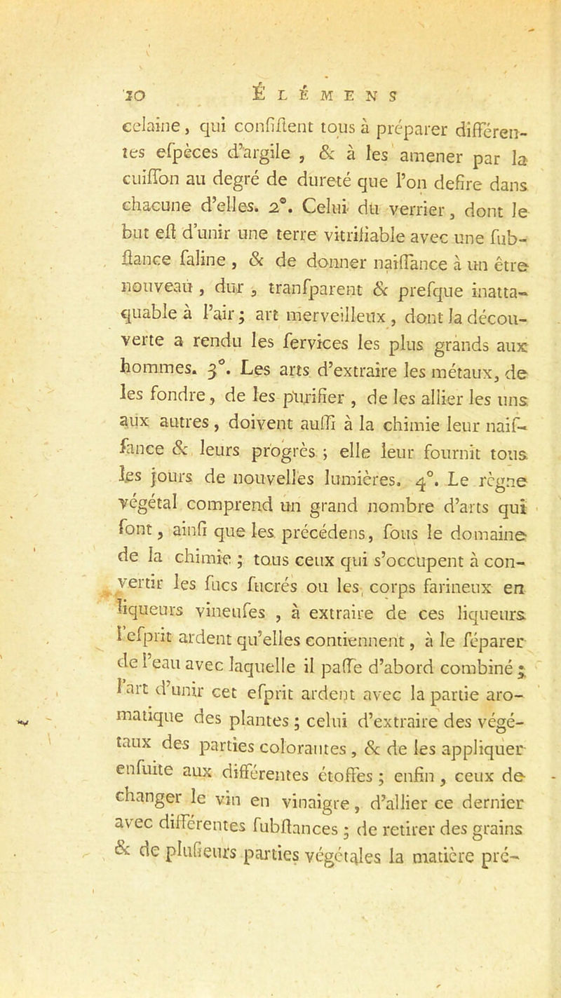 celaine, qui confident tous à préparer différen- tes efpèces d’argile , & à les amener par la cuiffon au degré de dureté que l’on defire dans chacune d’elles. 20. Celui- dû verrier, dont le but ed d’unir une terre vitrifiable avec une fub- üance faline , & de donner naiffance à un être nouveau , dur , tranfparent & prefque inatta- quable à l’air; art merveilleux, dont la décou- verte a rendu les fervices les plus grands aux hommes. 3 . Les arts d’extraire les métaux, de les fondre, de les purifier , de les allier les uns aux autres , doivent aulli à la chimie leur naif- fance & leurs progrès ; elle leur fournit tous les jours de nouvelles lumières. q°. Le règne végétal comprend un grand nombre d’arts qui font, ainfi que les précédens, fous le domaine de la chimie ; tous ceux qui s’occupent à con- vertir les fucs fucrés ou les, corps farineux en liqueurs vineufes , à extraire de ces liqueurs 1 efprit ardent qu'elles contiennent, à le réparer de 1 eau avec laquelle il paffe d’abord combiné J art d unir cet efprit ardent avec la partie aro- matique des plantes ; celui d’extraire des végé- taux des parties colorantes , & de les appliquer en fuite aux différentes étoffes ; enfin, ceux de changer le vin en vinaigre, d’allier ce dernier avec différentes fubdances ; de retirer des grains & de plufieurs parties végétales la matière pré-