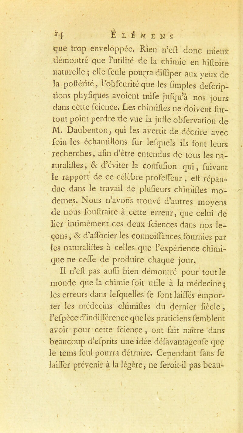 que trop enveloppée. Rien 11’eft donc mieux démontré que l’utilité de la chimie en hiftoire naturelle ; elle feule pourra diiïiper aux yeux de la poftérité, l’obfcurité que les fimples defcrip- tions phyfiques avoient mife jufqffà nos jours dans cétte fcience. Les chimiftes ne doivent fur- tout point perdre de vue ia jiifle obfervation de M. Daubenton, qui les avertit de décrire avec foin les échantillons fur lefquels ils font leurs recherches, afin d’être entendus de tous les na- turaliftes, & d’éviter la confufîon qui, fuivant le rapport de ce célèbre profefteur, eft répan- due dans le travail de plufieurs chimiftes mo- ^ dernes. Nous n’avons trouvé d’autres moyens de nous fouftraire à cette erreur, que celui de lier intimement ces deux fciences dans nos le- çons , & d’affocier les connoiftances.fournies par- les naturaliftes à celles que l’expérience chimi- que ne ceffe de produire chaque jour. Il n’eft pas auffi bien démontré pour tout le monde que la chimie foit utile à la médecine; les erreurs dans lefquelles fe font laides empor- ter les médecins chimiftes du çlernier ficelé, l’efpcce d’indifférence que les praticiens femblent avoir pour cette fcience , ont fait naître dans beaucoup d’efprits une idée défavantageufe que le tems feul pourra détruire. Cependant fans fe laiffer prévenir à la légère, ne feroit-il pas beau- 1 I