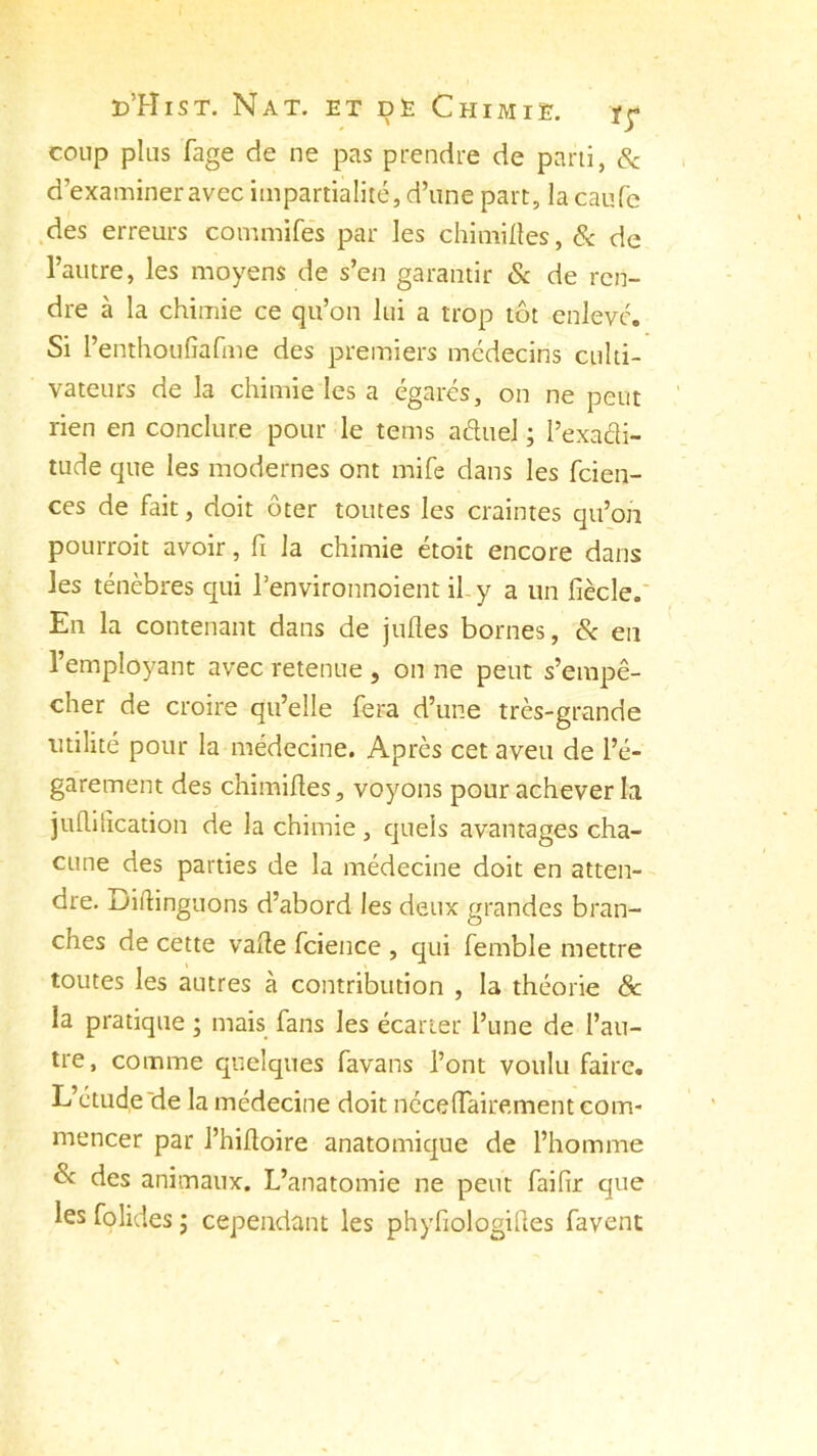 coup plus fage de ne pas prendre de parti, & d’examiner avec impartialité, d’une part, lacaufb des erreurs commifes par les chimiftes, & de l’autre, les moyens de s’en garantir & de ren- dre à la chimie ce qu’on lui a trop tôt enlevé. Si l’entlioufîafme des premiers médecins culti- vateurs de la chimie les a égarés, on ne peut rien en conclure pour le tems aétuel ; l’exadi- tude que les modernes ont mife dans les fcien- ces de fait, doit ôter toutes les craintes qu’on pourroit avoir, fi la chimie étoit encore dans les ténèbres qui Penvironnoient il y a un fiècle. En la contenant dans de jufl.es bornes, & en l’employant avec retenue , on ne peut s’empê- cher de croire qu’elle fera d’une très-grande utilité pour la médecine. Après cet aveu de l’é- garement des chimifles, voyons pour achever la juflitication de la chimie , quels avantages cha- cune des parties de la médecine doit en atten- dre. Diftinguons d'abord les deux grandes bran- ches de cette vafle fcience , qui femble mettre toutes les autres à contribution , la théorie Sc la pratique ; mais fans les écarter l’une de l’au- tre, comme quelques favans l’ont voulu faire. L’étude'de la médecine doit néceffairement com- mencer par l’hifloire anatomique de l’homme ôc des animaux. L’anatomie ne peut faifir que les folides ; cependant les phyfiologiftes favent