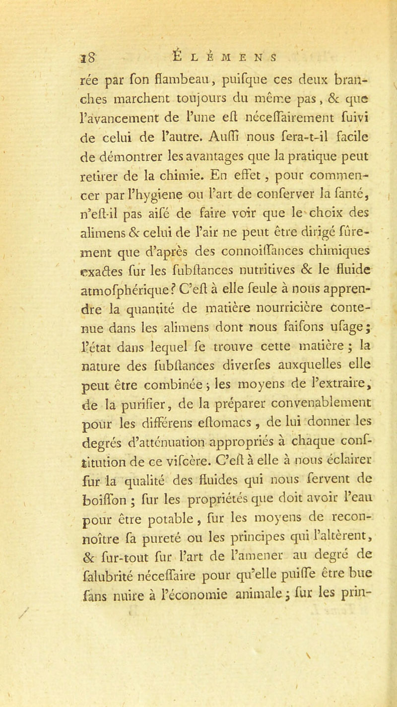 rée par fon flambeau, puifque ces deux bran- ches marchent toujours du même pas, & que l’avancement de l’une efl néceffairement fuivi de celui de l’autre. Audi nous fera-t-il facile de démontrer les avantages que la pratique peut retirer de la chimie. En effet, pour commen- cer par l’hygiene ou l’art de conferver lafanté, n’eft-il pas aifé de faire voir que le choix des alimens & celui de l’air ne peut être dirigé fûre- nient que d’après des connoiffances chimiques exaffes fur les fubflances nutritives & le fluide atmofphérique? C’efl à elle feule à nous appren- dre la quantité de matière nourricière conte- nue dans les alimens dont nous faifons ufage; l’état dans lequel fe trouve cette matière ; la nature des fubflances diverfes auxquelles elle peut être combinée-, les moyens de l’extraire, de la purifier, de la préparer convenablement pour les différens eflomacs , de lui donner les degrés d’atténuation appropriés à chaque conf- îitution de ce vifcère. C’efl à elle à nous éclairer fur la qualité des fluides qui nous fervent de boiffon ; fur les propriétés que doit avoir l’eau pour être potable, fur les moyens de recon- noître fa pureté ou les principes qui l’altèrent, 8c fur-tout fur l’art de l’amener au degré de falubrité néceffaire pour qu’elle puiffe être bue fans nuire à l’économie animale ; fur les prin-