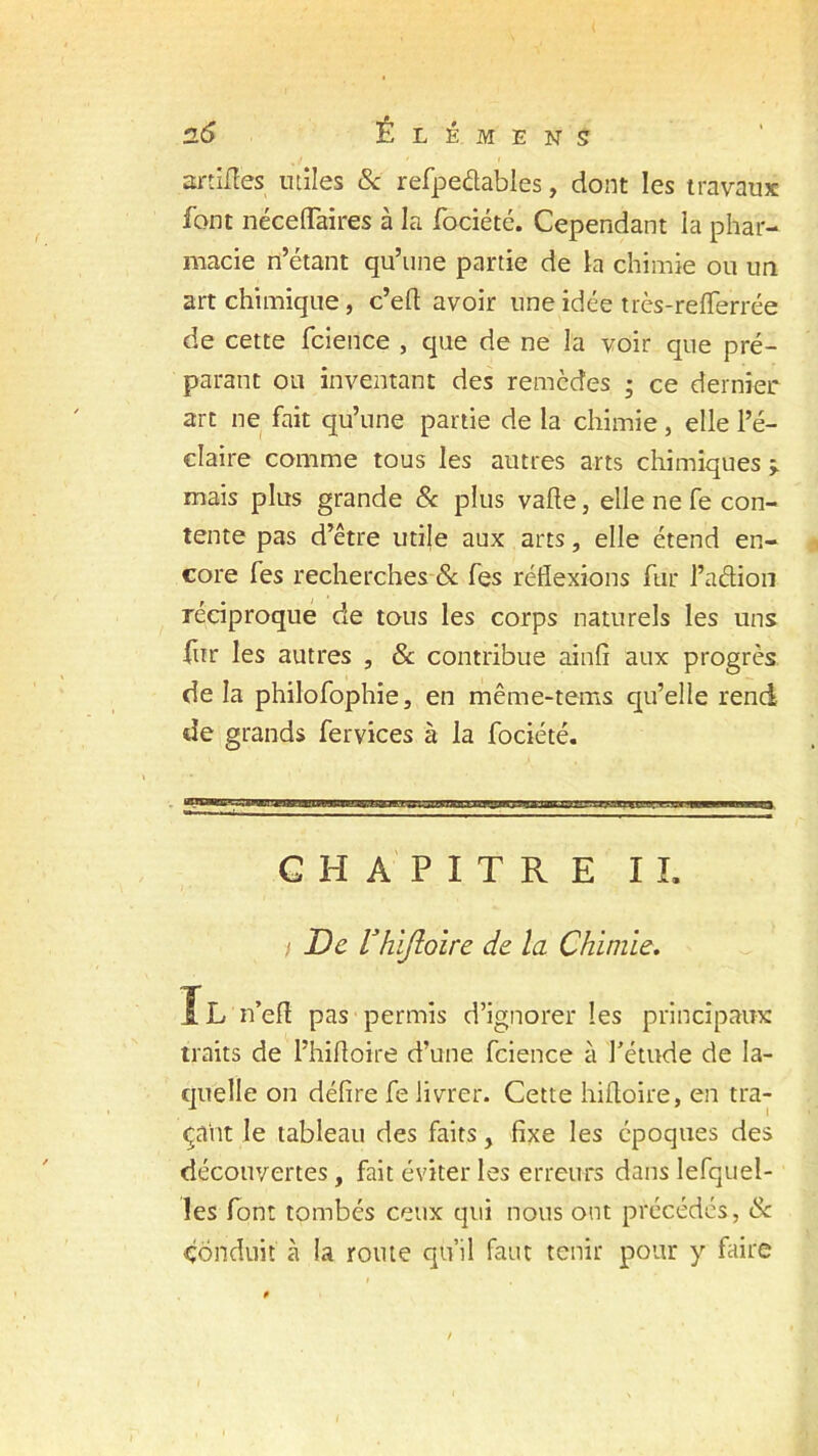 srtifïes utiles 8c refpedables, dont les travaux font néceflaires à la fociété. Cependant la phar- macie n’étant qu’une partie de la chimie ou un art chimique, c’eft avoir une idée très-refferrée de cette fcience , que de ne la voir que pré- parant ou inventant des remèdes • ce dernier art ne fait qu’une partie de la chimie, elle l’é- claire comme tous les autres arts chimiques > mais plus grande & plus vafte, elle ne fe con- tente pas d’être utile aux arts, elle étend en- core fes recherches & fes réflexions fur l’adion réciproque de tous les corps naturels les uns fur les autres , & contribue ainfi aux progrès de la philofophie, en même-tems qu’elle rend de grands fervices à la fociété. CHAPITRE IL i De rhijloire de la Chimie. Il n’efl pas permis d’ignorer les principaux traits de l’hifloire d’une fcience à l'étude de la- quelle on délire fe livrer. Cette hiftoire, en tra- çant le tableau des faits, fixe les époques des découvertes , fait éviter les erreurs dans lefquel- les font tombés ceux qui nous ont précédés, & Conduit à la route qu’il faut tenir pour y faire