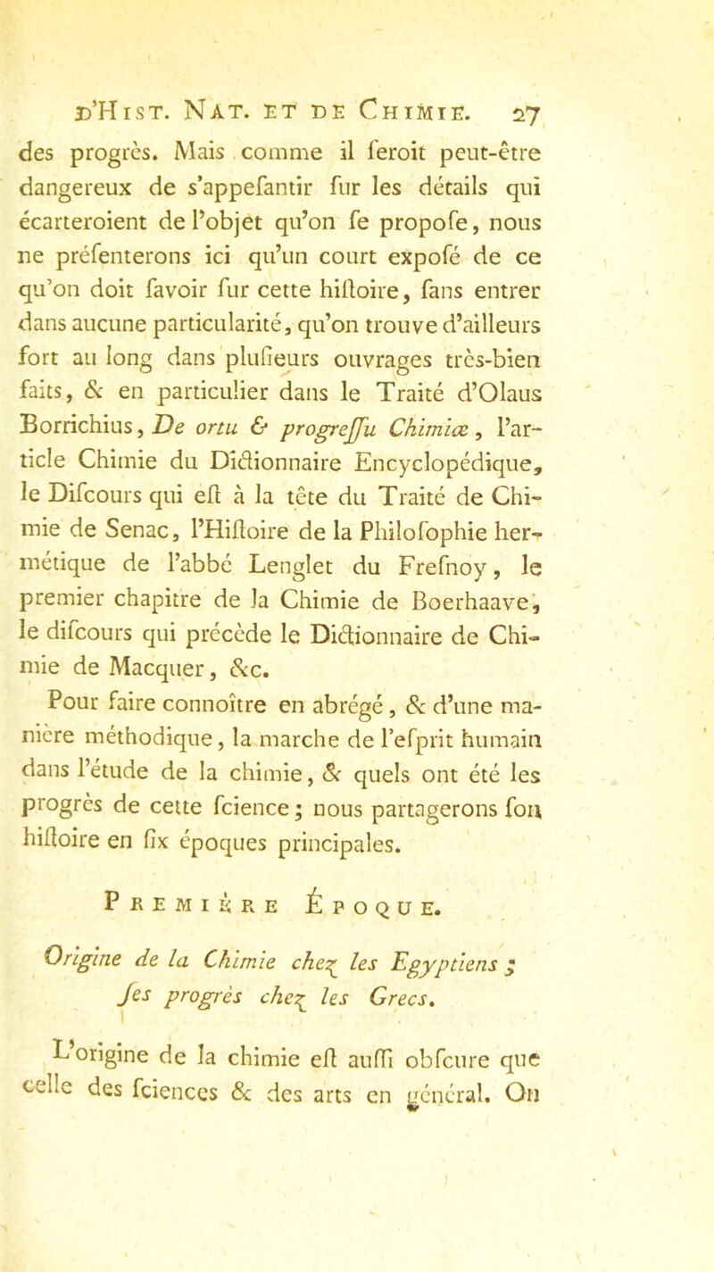 des progrès. Mais comme il leroit peut-être dangereux de s’appefantir fur les détails qui écarteroient de l’objet qu’on fe propofe, nous ne préfenterons ici qu’un court expofé de ce qu’on doit favoir fur cette hilloire, fans entrer dans aucune particularité, qu’on trouve d’ailleurs fort au long dans plufieurs ouvrages très-bien faits, & en particulier dans le Traité d’Olaus Borrichius, De ortu & progrejfu Ckimioc, l’ar- ticle Chimie du Didionnaire Encyclopédique, le Difcours qui eft à la tête du Traité de Chi- mie de Senac, l’Hiftoire de la Philofophie her- métique de l’abbé Lenglet du Frefnoy, le premier chapitre de la Chimie de Boerhaave, le difcours qui précède le Didionnaire de Chi- mie de Macquer, &c. Pour faire connoître en abrégé , & d’une ma- nière méthodique, la marche de l’efprit humain dans l’étude de la chimie, & quels ont été les progrès de cette fcience ; nous partagerons fou hilloire en fîx époques principales. Première Époque. Origine de la Chimie che2^ les Egyptiens £ Jes progrès cheç les Grecs. L origine de la chimie efl aufTi obfcure que celle des fciences 8c des arts en général. On