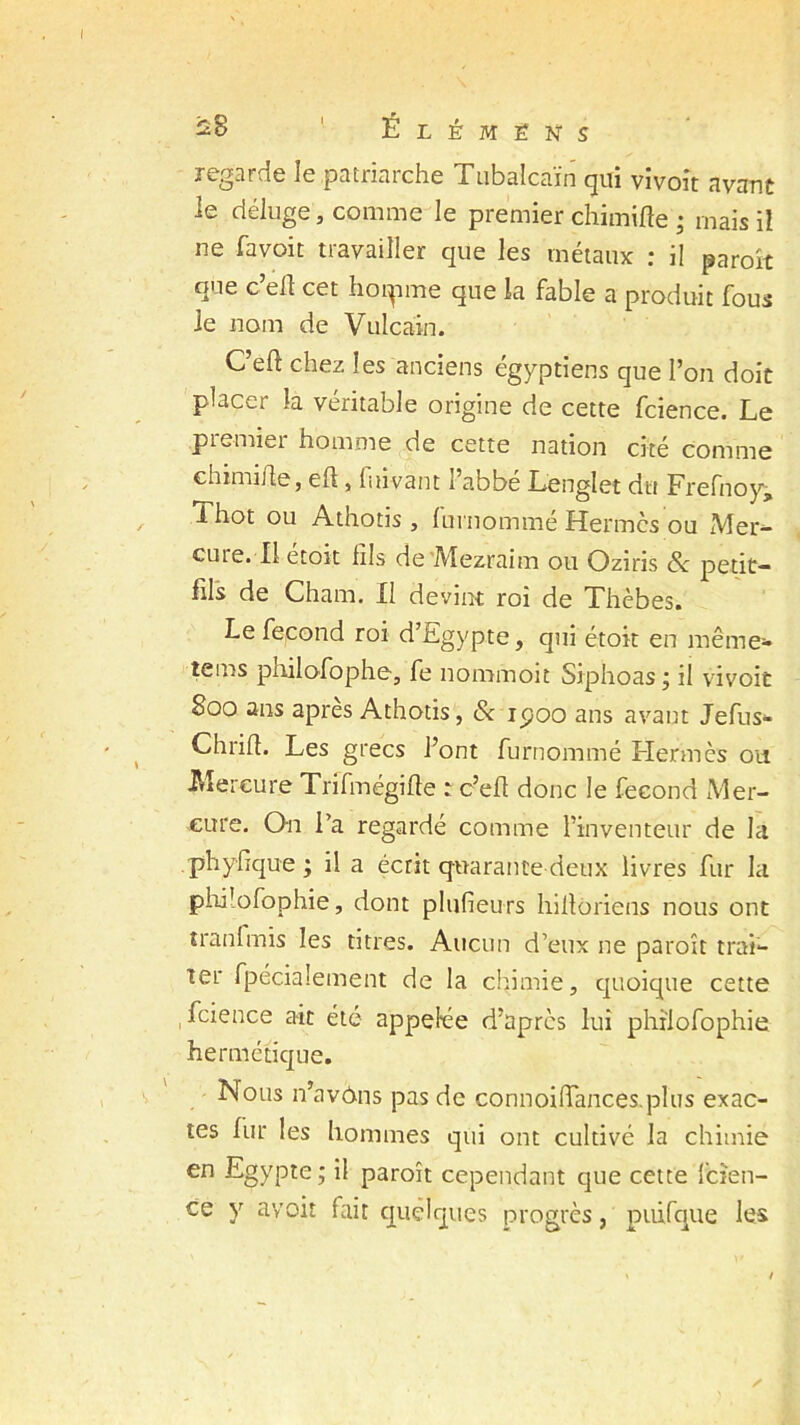 regarde le patriarche Tubalcaïn qui vivoit avant le déluge, comme le premier chimifte ; mais il ne favoit travailler que les métaux : il paroh que c’efl cet hoipme que la fable a produit fous le nom de Vulcain. C’eft chez les anciens égyptiens que l’on doit placer la véritable origine de cette fcience. Le premier homme de cette nation cité comme chimifte, eft, fuivant l’abbé Lenglet du Frefnoy, i hot ou Athotis j 1 in nommé Hermcs ou Mer- cure. Il étoit fils de Mezraim ou Oziris & petit- fils de Cham. Il devint roi de Xhèbes. Le fécond roi d’Egypte, qui étoit en même- teins philofophe, fe nommoit Siphoas ; il vivoit 800 ans après Athotis, & ipoo ans avant Jefus- Chrifi. Les grecs l’ont furnommé Hermès ou Mercure Trifmégifte : c’efi donc le fécond Mer- cure. On l’a regardé comme l’inventeur de la phyfique; il a écrit quarante deux livres fur la philofophie, dont plufieurs hilloriens nous ont tranfinis les titres. Aucun d’eux ne paroît trai- ter fpécialement de la chimie, quoique cette fcience ait été appelée d’après lui philofophie hermétique. Nous n’avdns pas de connoifiances.plus exac- tes fur les hommes qui ont cultivé la chimie en Egypte; il paraît cependant que cette fcîen- ce y avoit fait quelques progrès, puifque les