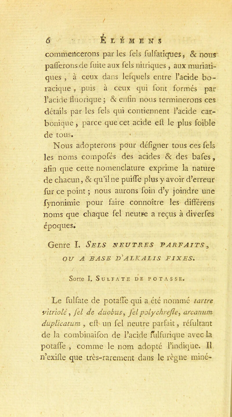 / 6 ÉtÉMENS commencerons par les fels fulfatiques, & nous pafferonsde fuite aux fels nitriques , aux muriati- ques , à ceux dans lefquels entre l’acide bo- racique , puis à ceux qui font formés par l’acide fluorique ; & enfin nous terminerons ces détails par les fels qui contiennent l’acide car- bonique > parce que cet acide efl le plus foible de tous. Nous adopterons pour défigner tous ces fels les noms compofés des acides & des bafes, afin que cette nomenclature exprime la nature de chacun, & qu’il ne puiiïe plus y avoir d’erreur fur ce point ; nous aurons foin d’y joindre une fynonimie pour faire connoître les differens noms que chaque fel neutre a reçus à diverfes époques. Genre I. Sels neutres parfaits, OU A BASE D'ALKALJS FIXES. Sorte I. Sulfate de potasse. Le fulfate de potaiïe qui a été nommé tartre vitriolé, J cl de duobus, fel polychrejle, arcatiunt duplicatum, ell un fel neutre parfait, réfultant de la combinaifon de l’acide fulfurique avec la potaffe , comme le nom adopté l’indique. Il n’exifle que très-rarement dans le règne miné-