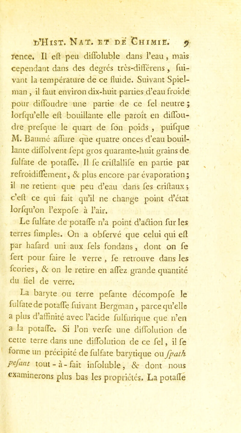 rence. Il efl peu diffoluble dans l’eau , mais cependant dans des degrés très-différens, fui- vant la température de ce fluide. Suivant Spiel- man , il faut environ dix-huit parties d’eau froide pour diffoudre une partie de ce fel neutre ; lorfqu’elle efl bouillante elle paroit en difTou- dre prefque le quart de fon poids , puifque M. Baumé afTure que quatre onces d’eau bouil- lante diffolvent fept gros quarante-huit grains de fulfate de potafTe. Il fe criflallife en partie par refroidiflement, & plus encore par évaporation; il ne retient que peu d’eau dans fes criftaux *, c’eft ce qui fait qu’il ne change point d’état lorfqu’on l’expofe à l’air. Le fulfate de potafTe n’a point d’aétion fur les terres (impies. On a obfervé que celui qui efl par hafard uni aux fels fondans, dont on fe fert pour faire le verre , fe retrouve dans les fcories, & on le retire en affiez grande quantité du fiel de verre. La baryte ou terre pefante décompofe le fui fate de potafTe fuivant Bergman, parce qu’elle a plus d’affinité avec l’acide fulfurique que n’en a la potafTe. Si Ton verfe une diiïblution de cette terre dans une difTolution de ce fel, il fe forme un précipité de fulfate barytique ou fpath pefant tout-à-fait infoluble, 8c dont nous examinerons plus bas les propriétés. La potafTe