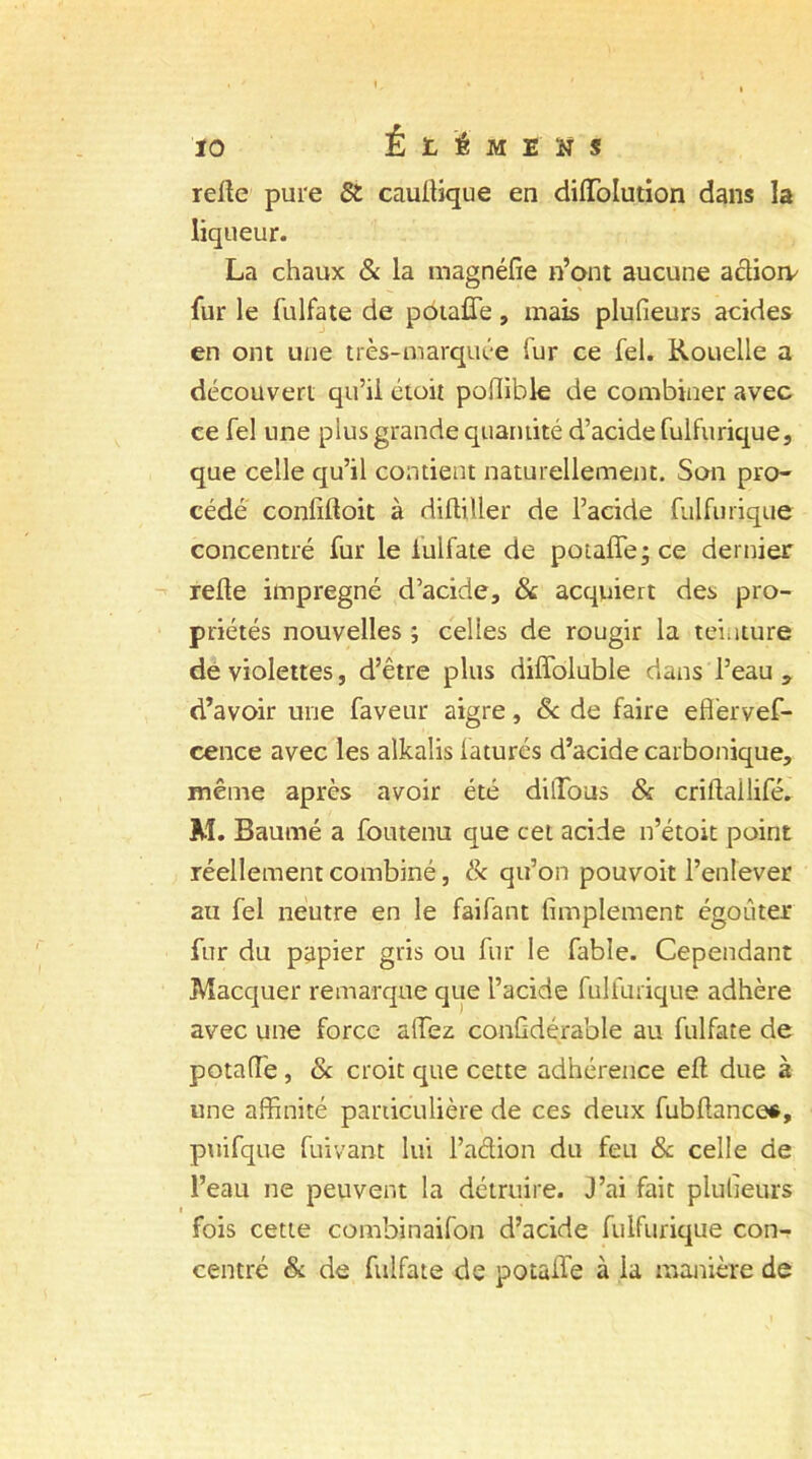 relie pure & caullique en diffolution dans la liqueur. La chaux & la magnéfîe n’ont aucune actioiv fur le fulfate de pouffe, mais plufîeurs acides en ont une très-marquée fur ce fel. Rouelle a découvert qu’ii étoit poflible de combiner avec ce fel une plus grande quantité d’acide fulfurique, que celle qu’il contient naturellement. Son pro- cédé confifîoit à diltiller de l’acide fulfurique concentré fur le iulfate de pouffe; ce dernier relie imprégné d’acide, & acquiert des pro- priétés nouvelles ; celles de rougir la teinture de violettes, d’être plus diffoluble dans l’eau , d’avoir une faveur aigre, 8c de faire effervef- cence avec les alkalis laturés d’acide carbonique, même après avoir été dilTous 8c critlailifé. M. Baumé a foutenu que cet acide n’étoit point réellement combiné, & qu’on pouvoir l’enlever au fel neutre en le faifant Amplement égoûter fur du papier gris ou fur le fable. Cependant Macquer remarque que l’acide fulfurique adhère avec une force allez confldérable au fulfate de potafl'e, 8c croit que cette adhérence efl due à une affinité particulière de ces deux fubflance*, puifque fuivant lui l’adion du feu 8c celle de l’eau ne peuvent la détruire. J’ai fait plusieurs fois cette combinaifon d’acide fulfurique con- centré & de fulfate de potaife à ia manière de