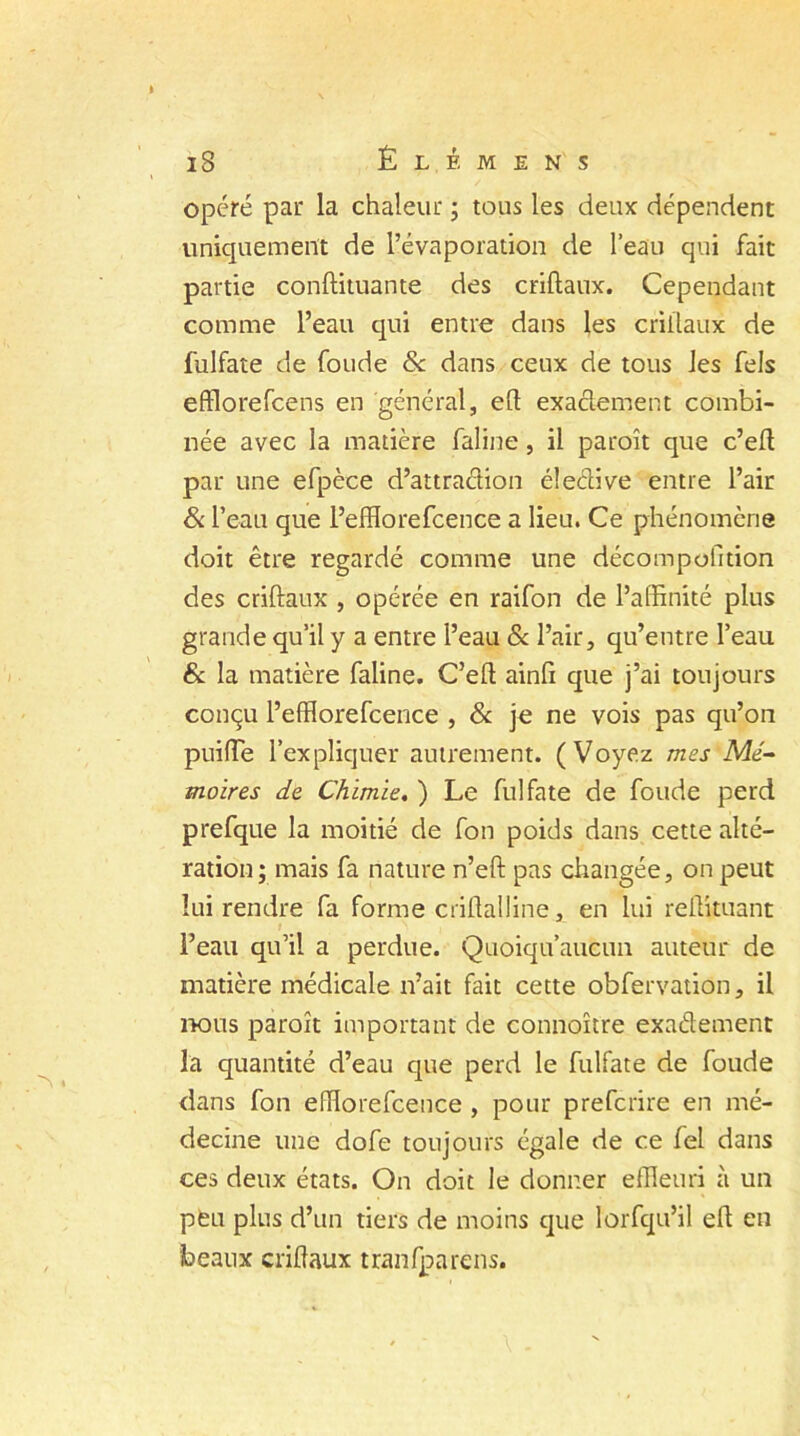 opéré par la chaleur ; tous les deux dépendent uniquement de l’évaporation de l’eau qui fait partie conffituante des criftaux. Cependant comme l’eau qui entre dans les criilaux de fulfate de foude 8c dans ceux de tous les fels efflorefcens en général, eft exactement combi- née avec la matière faline, il paroît que c’eft par une efpèce d’attraction éle&ive entre l’air & l’eau que l’efflorefcence a lieu. Ce phénomène doit être regardé comme une décompofition des criftaux , opérée en raifon de l’affinité plus grande qu’il y a entre l’eau 8c l’air, qu’entre l’eau & la matière faline. C’eft ainfi que j’ai toujours conçu Peffiorefcence , 8c je ne vois pas qu’on puiffie l’expliquer autrement. (Voyez mes Mé- moires de Chimie. ) Le fulfate de foude perd prefque la moitié de fon poids dans cette alté- ration; mais fa nature n’eft pas changée, on peut lui rendre fa forme criftalline, en lui reüituant l’eau qu’il a perdue. Quoiqu’aucun auteur de matière médicale n’ait fait cette obfervation, il nous paroît important de connoître exaélement la quantité d’eau que perd le fulfate de foude dans fon efïïorefcence , pour prefcrire en mé- decine une dofe toujours égale de ce fel dans ces deux états. On doit le donner effieuri à un peu plus d’un tiers de moins que lorfqu’il ed en beaux cridaux tranfparens.