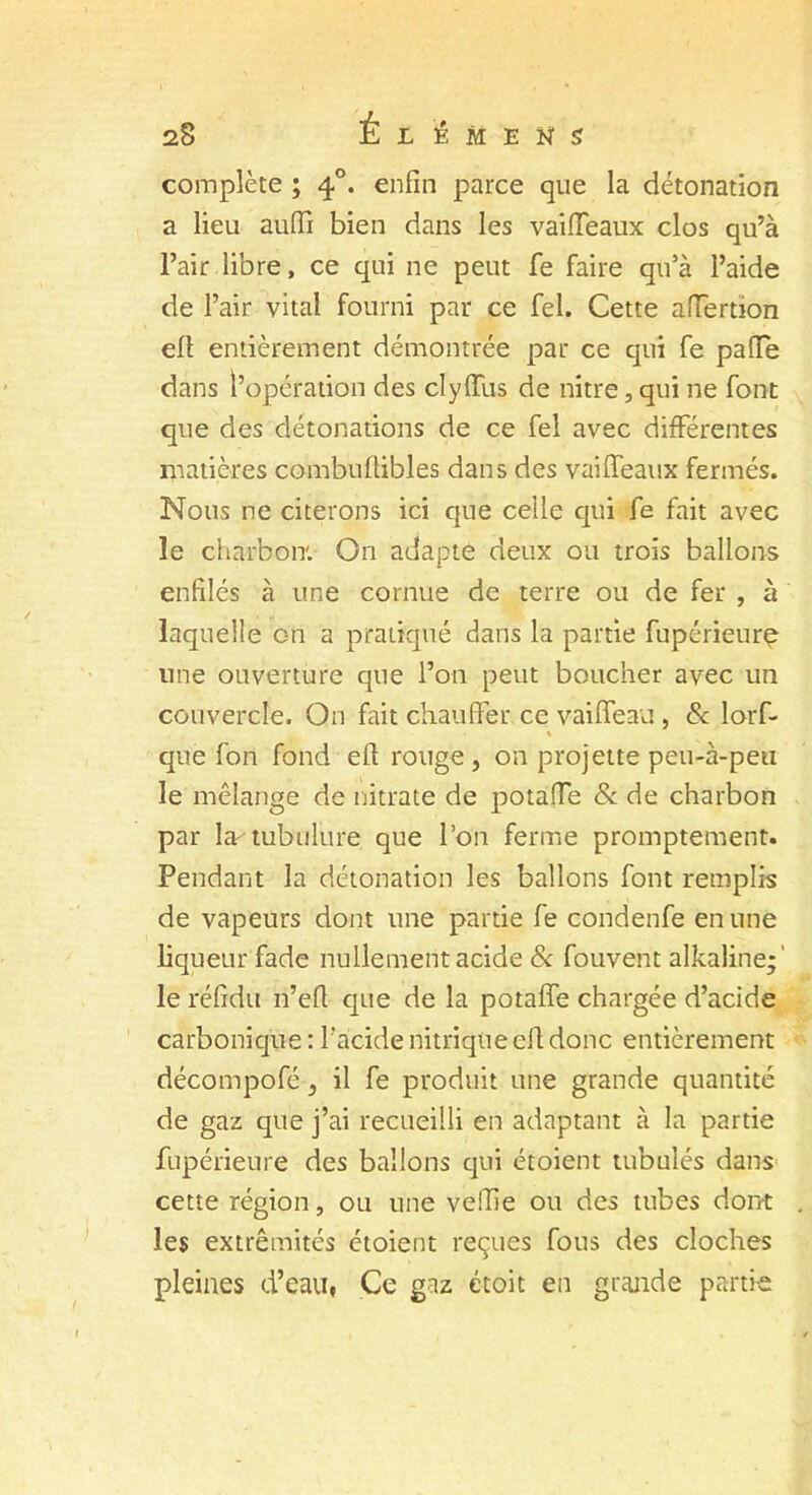 complète ; 40. enfin parce que la détonation a lieu aufti bien dans les vaiffeaux clos qu’à l’air libre, ce qui ne peut fe faire qu’à l’aide de l’air vital fourni par ce fel. Cette affertion eft entièrement démontrée par ce qui fe pafie dans l’opération des clyffus de nitre, qui ne font que des détonations de ce fel avec différentes matières combufiibles dans des vaiffeaux fermés. Nous ne citerons ici que celle qui fe fait avec le charbon. On adapte deux ou trois ballons enfilés à une cornue de terre ou de fer , à laquelle on a pratiqué dans la partie fupérieure une ouverture que l’on peut boucher avec un couvercle. On fait chauffer ce vaiflfeau, & lorf- % que fon fond eft rouge , on projette peu-à-peu le mélange de nitrate de potaffe & de charbon par la-tubulure que l’on ferme promptement. Pendant la détonation les ballons font remplis de vapeurs dont une partie fe condenfe en une liqueur fade nullement acide & fouvent alkaline;' le réfîdu n’eft que de la potaffe chargée d’acide carbonique : l'acide nitrique eft donc entièrement décompofé 3 il fe produit une grande quantité de gaz que j’ai recueilli en adaptant à la partie fupérieure des ballons qui étoient tabulés dans cette région, ou une veftie ou des tubes dont les extrémités étoient reçues fous des cloches pleines d’eau, Ce gaz étoit en grande partie