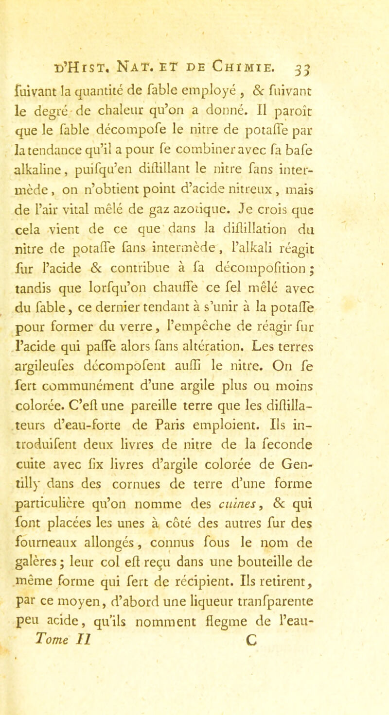 fuivant la quantité de fable employé , & fuivant le degré de chaleur qu’on a donné. Il paroît que le fable décompofe le nitre de potalfe par la tendance qu’il a pour fe combiner avec fa bafe alkaline, puifqu’en diflillant le nitre fans inter- mède , on n’obtient point d’acide nitreux, mais de l’air vital mêlé de gaz azotique. Je crois que cela vient de ce que dans la diflillation du nitre de potalfe fans intermède, l’alkali réagit fur l’acide 8c contribue à fa décompofition ; tandis que lorfqu’on chauffe ce fel mêlé avec du fable, ce dernier tendant à s’unir à la potalfe pour former du verre, l’empêche de réagir fur l’acide qui paffe alors fans altération. Les terres argileufes décompofent aulfi le nitre. On fe fert communément d’une argile plus ou moins colorée. C’elt une pareille terre que les diflilla- teurs d’eau-forte de Paris emploient. Ils in- troduifent deux livres de nitre de la fécondé cuite avec lix livres d’argile colorée de Gen- tilly dans des cornues de terre d’une forme particulière qu’on nomme des cuines, 8c qui font placées les unes à côté des autres fur des fourneaux allongés, connus fous le nom de galères ; leur col ed reçu dans une bouteille de même forme qui fert de récipient. Ils retirent, par ce moyen, d’abord une liqueur tranfparente peu acide, qu’ils nomment flegme de l’eau- Tome II C