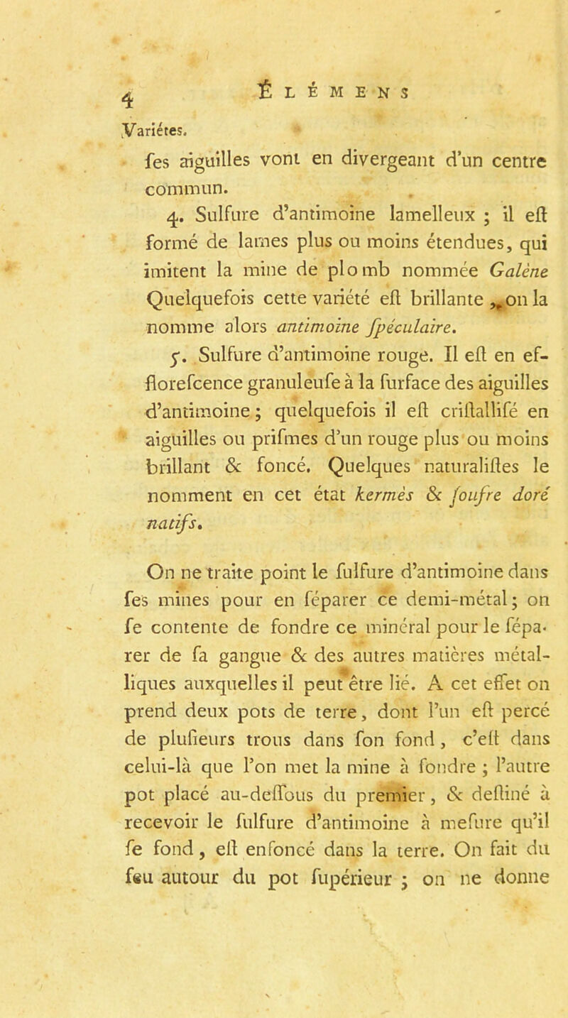 4 .Variétés. fes aiguilles vont en divergeant d’un centre commun. 4. Sulfure d’antimoine lamelleux ; il eft formé de lames plus ou moins étendues, qui imitent la mine de plomb nommée Galène Quelquefois cette variété eft brillante on la nomme alors antimoine fpéculaire. 5-. Sulfure d’antimoine rouge. Il eft en ef- florefcence granuleufe à la furface des aiguilles d’antimoine ; quelquefois il eft criftallifé en aiguilles ou prifmes d’un rouge plus ou moins brillant St foncé. Quelques naturaliites le nomment en cet état kermès 8c foufre doré natifs. On ne traite point le fulfure d’antimoine dans fes mines pour en féparer ce demi-métal; on fe contente de fondre ce minéral pour le fépa- rer de fa gangue 8c des autres matières métal- liques auxquelles il peut être lié. A cet effet on prend deux pots de terre, dont l’un eft percé de plufieurs trous dans fon fond, c’eft dans celui-là que l’on met la mine à fondre ; l’autre pot placé au-deffous du premier, & deftiné à recevoir le fulfure d’antimoine à mefure qu’il fe fond, eft enfoncé dans la terre. On fait du feu autour du pot fupérieur ; on ne donne