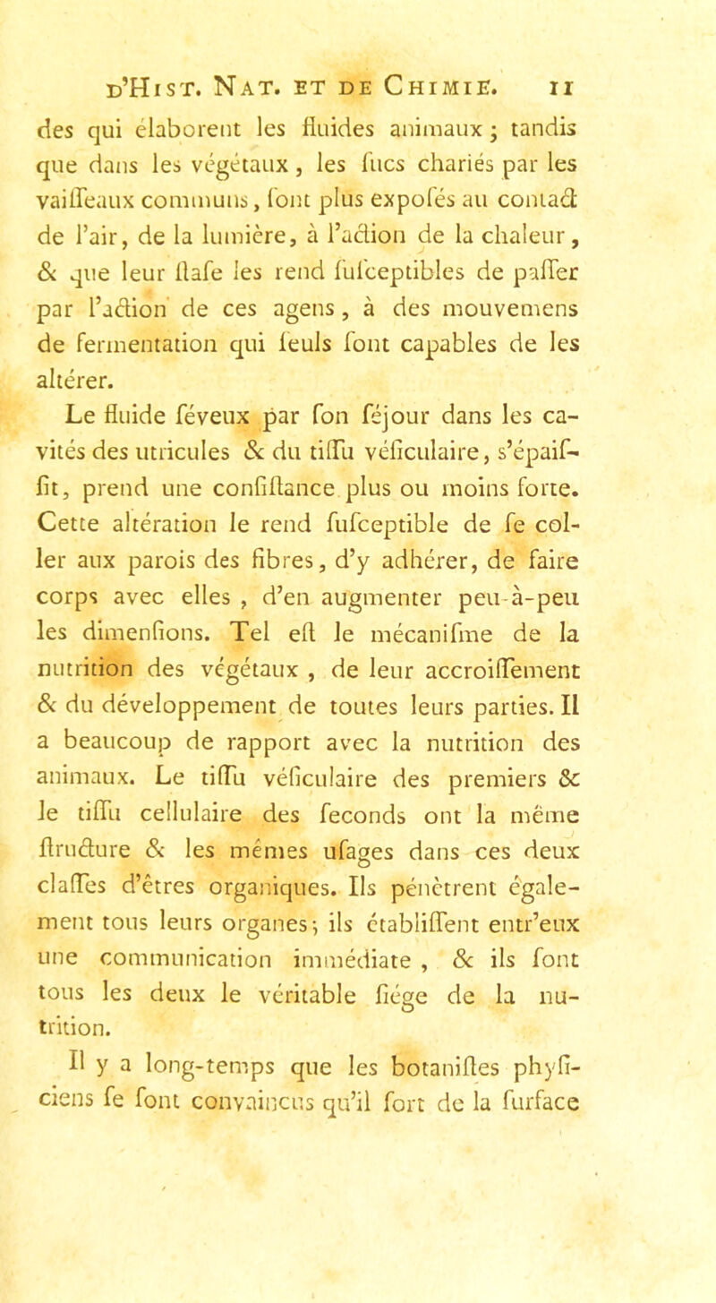 des qui élaborent les fluides animaux ; tandis que dans les végétaux, les flics chariés par les vaiffeaux communs, font plus expolés au coniaét de l’air, de la lumière, à l’action de la chaleur, & que leur flafe les rend ful'eeptibles de palier par l’adion de ces agens, à des mouvemens de fermentation qui feuls font capables de les altérer. Le fluide féveux par Ton féjour dans les ca- vités des utricules 8c du tiffu véficulaire, s’épaif- fit, prend une confiflance plus ou moins forte. Cette altération le rend fufceptible de fe col- ler aux parois des fibres, d’y adhérer, de faire corps avec elles , d’en augmenter peu-à-peu les dimenfions. Tel efl le mécanifme de la nutrition des végétaux , de leur accroiffement 8< du développement de toutes leurs parties. Il a beaucoup de rapport avec la nutrition des animaux. Le tiffu véficulaire des premiers & le tiflu cellulaire des féconds ont la meme flruéture & les mêmes ufases dans ces deux O dalles d’êtres organiques. Ils pénètrent égale- ment tous leurs organes-, ils étabiiffent entr’eux une communication immédiate , & ils font tous les deux le véritable fiége de la nu- O trition. Il y a long-temps que les botanifles phyfi- ciens fe font convaincus qu’il fort de la furface