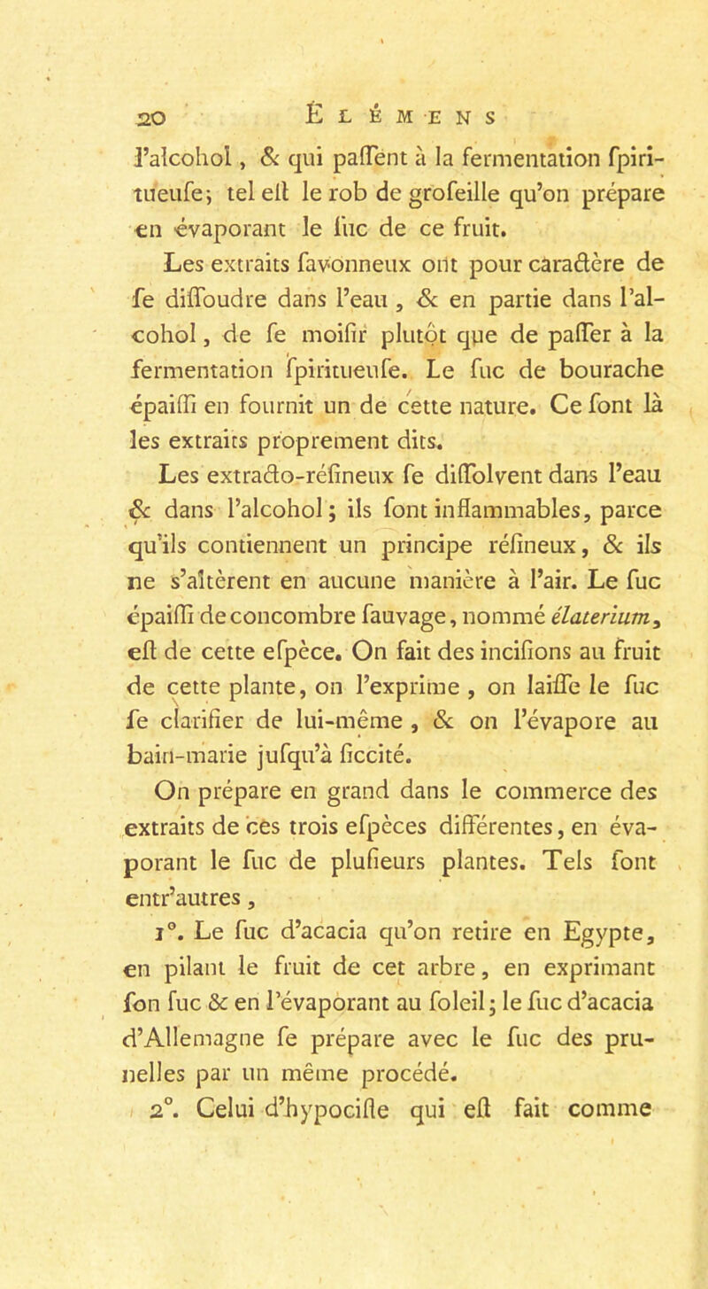 l’alcohol, & qui patient à la fermentation fpiri- tueufe; tel eil le rob de grofeille qu’on prépare en évaporant le lue de ce fruit. Les extraits favonneux oiit pour caradère de fe diffoudre dans l’eau , & en partie dans l’al- cohol , de fe moifir plutôt que de palTer à la fermentation fpiritueufe. Le fuc de bourache épaifîi en fournit un de cette nature. Ce font là les extraits proprement dits. Les extra&o-réfineux fe diiïolvent dans l’eau & dans Palcohol; ils font inflammables, parce qu'ils contiennent un principe réfineux, & ils ne s’altèrent en aucune manière à l’air. Le fuc épaiffi de concombre fauvage, nommé élaterium, eft de cette efpèce. On fait des incifions au fruit de cette plante, on l’exprime , on Iaifle le fuc fe clarifier de lui-même , & on l’évapore au bain-marie jufqu’à ficcité. On prépare en grand dans le commerce des extraits de ces trois efpèces differentes, en éva- porant le fuc de plufieurs plantes. Tels font entr’autres, i°. Le fuc d’acacia qu’on retire en Egypte, en pilant le fruit de cet arbre, en exprimant fon fuc & en l’évaporant au Eoleil ; le fuc d’acacia d’Allemagne fe prépare avec le fuc des pru- nelles par un même procédé. 2°. Celui d’bypocifle qui eff fait comme