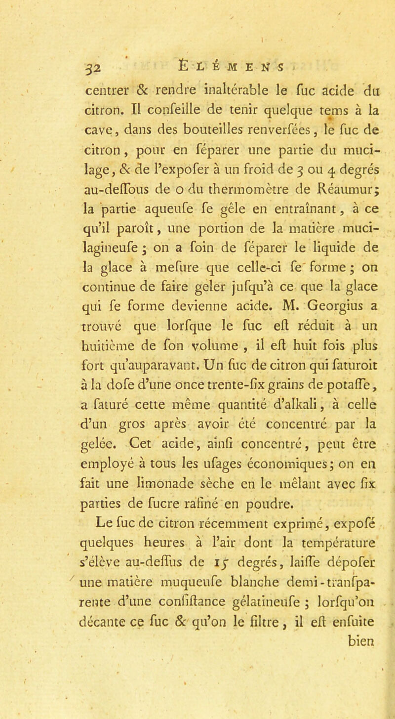 centrer & rendre inaltérable le fuc acide du citron. Il confeille de tenir quelque tems à la cave, dans des bouteilles renverfées, le fuc de citron, pour en féparer une partie du muci- lage , & de l’expofer à un froid de 3 ou 4 degrés au-deftous de o du thermomètre de Réaumur; la partie aqueufe fe gèle en entraînant, à ce qu’il paroît, une portion de la matière muci- lagineufe ; on a foin de féparer le liquide de la glace à mefure que celle-ci fe forme ; on continue de faire geler jufqu’à ce que la glace qui fe forme devienne acide. M. Georgius a trouvé que lorfque le fuc eft réduit à un huitième de fon volume , il efl huit fois plus fort quauparavant. Un fuc de citron qui faturoit à la dofe d’une once trente-fix grains de potafle, a faturé cette même quantité d’alkali, à celle d’un gros après avoir été concentré par la gelée. Cet acide, ainfi concentré, peut être employé à tous les ufages économiques; on en fait une limonade sèche en le mêlant avec fix parties de fucre ralîné en poudre. Le fuc de citron récemment exprimé, expofé quelques heures à l’air dont la température s’élève au-deffus de iy degrés, laide dépofer une matière muqueufe blanche demi-tranfpa- rente d’une confiance gélatineufe ; lorfqu’on décante ce fuc & qu’on le filtre, il efi enfuite bien