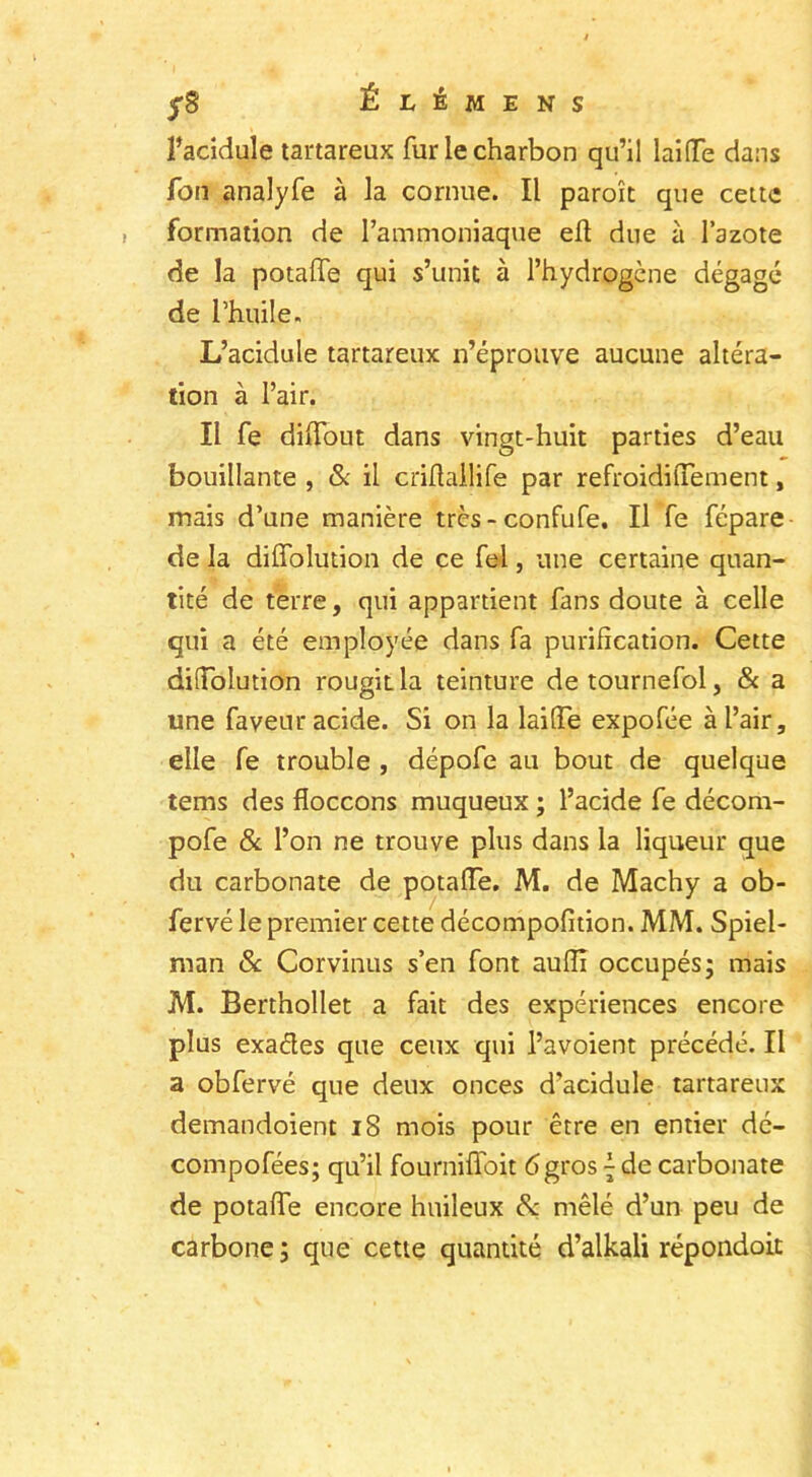 yS Élêmens î’acidule tartareux fur le charbon qu’il lai (Te dans fon analyfe à la cornue. Il paraît que cette formation de l’ammoniaque elt due à l’azote de la potalle qui s’unit à l’hydrogène dégagé de l’huile. L’acidule tartareux n’éprouve aucune altéra- tion à l’air. Il fe diffout dans vingt-huit parties d’eau bouillante , & il cridallife par refroidilTement, mais d’une manière très-confufe. Il fe fépare de la diffolution de ce fel, une certaine quan- tité de terre, qui appartient fans doute à celle qui a été employée dans fa purification. Cette difTolution rougit la teinture de tournefol, & a une faveur acide. Si on la laide expofée à l’air, elle fe trouble , dépofe au bout de quelque tems des floccons muqueux ; l’acide fe décom- pofe & l’on ne trouve plus dans la liqueur que du carbonate de potade. M. de Machy a ob- fervé le premier cette décompofition. MM. Spiel- man & Corvinus s’en font aufïï occupés; mais M. Berthollet a fait des expériences encore plus exaétes que ceux qui l’avoient précédé. Il a obfervé que deux onces d’acidule tartareux demandoient 18 mois pour être en entier dé- compofées; qu’il fourni doit <5 gros { de carbonate de potaffe encore huileux & mêlé d’un peu de carbone ; que cette quantité d’alkali répondoit