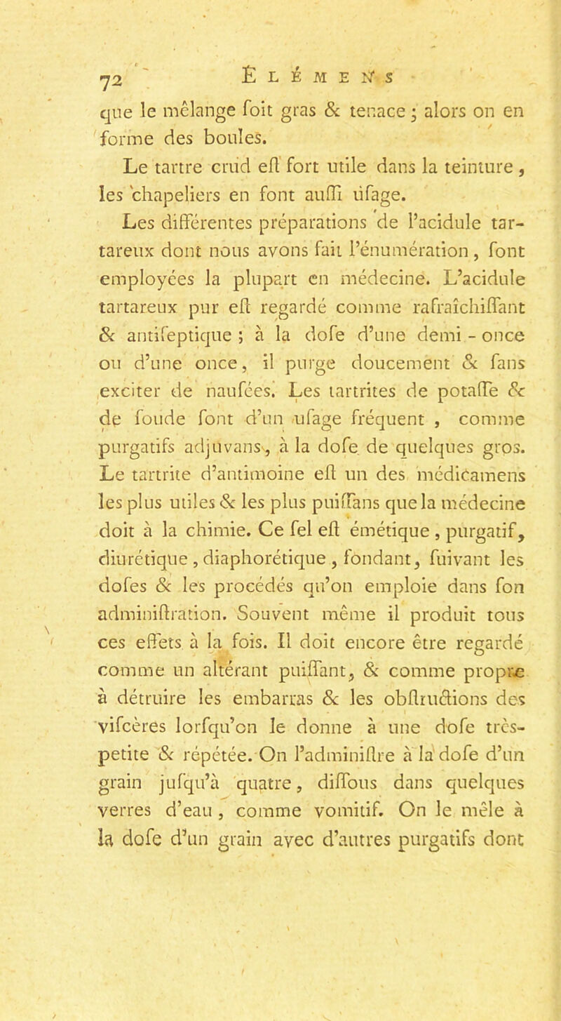 que le mélange foit gras 6c tenace • alors on en forme des boules. Le tartre cnid eft fort utile dans la teinture , les chapeliers en font aufîi üfage. Les différentes préparations de l’acidule tar- tareux dont nous avons fait l’énumération , font employées la plupart en médecine. L’acidule tartareux pur eft regardé comme rafraîchiffant 6c antifeptique ; à la dofe d’une demi - once ou d’une once, il purge doucement 6c fans exciter de naufées. Les tartrites de potaiïe 8c de fonde font d’un ufage fréquent , comme purgatifs adjüvansv, à la dofe de quelques gros. Le tartrite d’antimoine eft un des médicamens les plus utiles 6c les plus puiftans que la médecine doit à la chimie. Ce fel eft émétique , purgatif, diurétique , diaphonique , fondant, fuivant les dofes 8c les procédés qu’on emploie dans fon adminiftration. Souvent même il produit tous ces effets à la fois. Il doit encore être regardé comme un altérant puiffant, & comme propive à détruire les embarras 6c les obflïuéfions des vifcères lorfqu’cn le donne à une dofe très- petite 6c répétée. On l’adminiflre à la dofe d’un grain jufqu’à quatre, diffous dans quelques verres d’eau , comme vomitif. On le mêle à la dofe d’un grain avec d’autres purgatifs dont