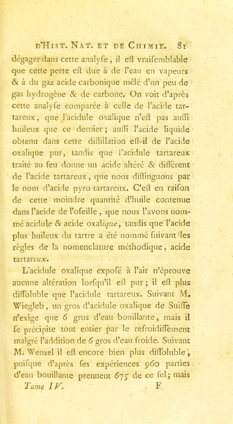 dégagerons cette analyfe , il eff vraifemblable que cette perte eff due à de l’eau en vapeurs & à du gaz acide carbonique mêlé d’un peu de gas hydrogène & de carbone. On voit d’après cette analyfe comparée à celle de l’acide tar- tareux , que l’acidule oxalique n’eff pas auffi huileux que ce dernier; auffi l’acide liquide obtenu dans cette diftillation eft-il de l’acide oxalique pur, tandis que l’acidule tartareux traité au feu donne un acide altéré & different de l’acide tartareux, que nous diflinguons par le nom d’acide pyro tartareux. C’eff en raifort de cette moindre quantité d’huile contenue dans l’acide de l’ofeille , que nous l’avons nom- mé acidulé & acide oxalique, tandis que l’acide plus huileux du tartre a été nommé fuivant les règles de la nomenclature méthodique, acide tartam/jc. L’acidule oxalique expoTé a l’air n’éprouve aucune altération lorfqu’il eff pur ; il eff plus diffoluble que l’acidule tartareux. Suivant M. Wiegleb, un gros d’acidule oxalique de Suiffe n’exige que 6 gros d’eau bouillante, mais il fe précipite tout entier par le refroidiffement malgré l’addition de 6 gros d’eau froide. Suivant M. Wenzel il eff encore bien plus diffoluble, puifque d’après fes expériences p6o parties d’eau bouillante prennent 675 de ce fel; mais Tonte F.