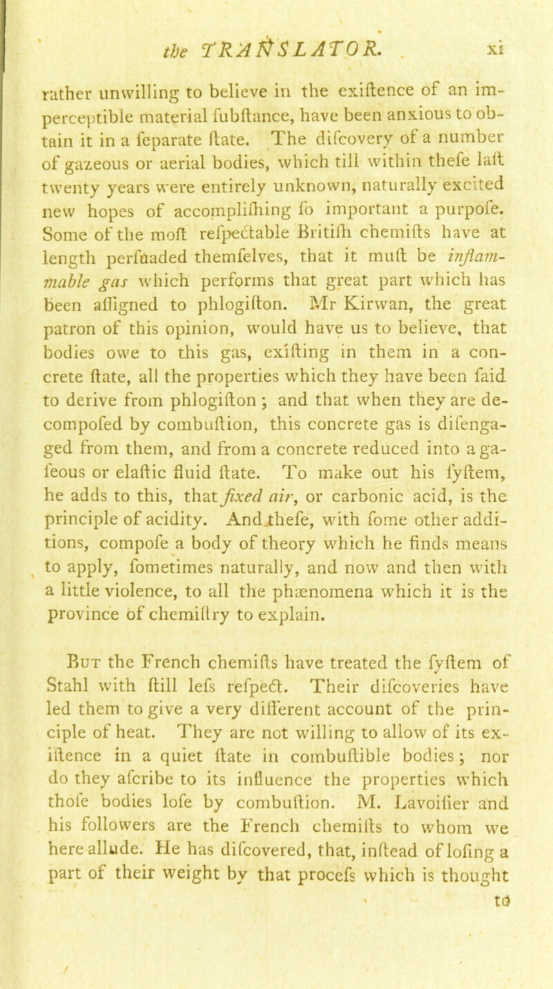 rather unwilling to believe in the exiftence of an im- perceptible material fubftance, have been anxious to ob- tain it in a feparate Hate. The difcovery of a number of gazeous or aerial bodies, which till within thefe lalt twenty years were entirely unknown, naturally excited new hopes of accoinplilhing fo important a purpofe. Some of the moft refpedtable Britifti chemifts have at length perfoaded themfelves, that it mult be inflam- mable gas which performs that great part which lias been afligned to phlogifton. Mr Kirwan, the great patron of this opinion, would have us to believe, that bodies owe to dais gas, exifting in them in a con- crete Hate, all the properties which they have been faid to derive from phlogifton; and that when they are de- compofed by combuftion, this concrete gas is difenga- ged from them, and from a concrete reduced into aga- leous or elaftic fluid ftate. To make out his iyftem, he adds to this, that fixed air, or carbonic acid, is the principle of acidity. Andahefe, with fome other addi- tions, compofe a body of theory which he finds means to apply, fometimes naturally, and now and then with a little violence, to all the phenomena which it is the province of chemiflry to explain. But the French chemifls have treated the fyftem of Stahl with (till lefs refpedt. Their difcoveries have led them to give a very different account of the prin- ciple of heat. They are not willing to allow of its ex- iftence in a quiet ftate in combuftible bodies; nor do they afcribe to its influence the properties which thole bodies lofe by combuftion. M. Lavoifier and his followers are the French chemifts to whom we here allude. He has difcovered, that, inftead oflofing a part of theif weight by that procefs which is thought ' td