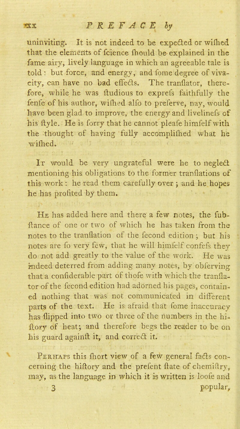 uninviting. It is not indeed to be expected or wifhed that the elements of fcience fhould be explained in the fame airy, lively language in which an agreeable tale is told : but force, and energy, and fome degree of viva- city, can have no bad effe&s. The tranflator, there- fore, while he was ftudious to exprefs faithfully the fenfe of his author, wiflied alfo to preferve, nay, would have been glad to improve, the energy and livelinefs of his' ftyle. He is forty that he cannot pleafe himfelf with the thought of having fully accomplilhed what he vviflied. It would be very ungrateful were he to negledt mentioning his obligations to the former tranflations of this work: he read them carefully over ; and he hopes he has profited by them. He has added here and there a few notes, the fub- ftance of one or two of which he has taken from the notes to the tranflation of the fecond edition j but his notes are fo very few, that he will himfelf confefs they do not add greatly to the value of the work. He was indeed deterred from adding many notes, by obferving that a confiderable part of thofe with which the tranfla- tor of the fecond edition had adorned his pages, contain- ed nothing that was not communicated in different parts of the text. He is afraid that fome inaccuracy has flipped into two or three of the numbers in the hi- ftory of heat; and therefore begs the reader to be on his guard againft it, and correft it. Perhaps this fliort view of a few general facfls con- cerning the hiftory and the prefent ftate of chemiflry, may, as the language in which it is written is loofe and