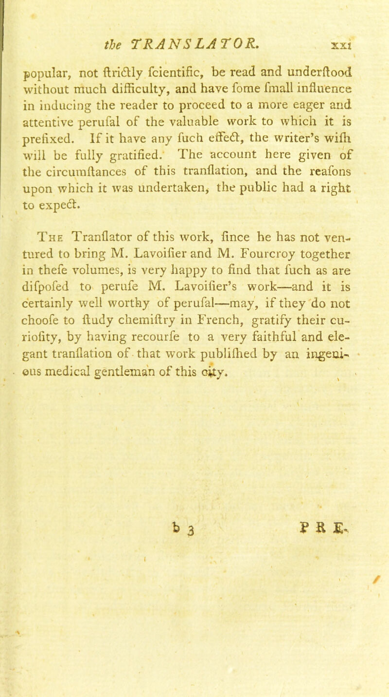 I popular, not ftridlly fcientific, be read and underftood. without much difficulty, and have fome fmall influence in inducing the reader to proceed to a more eager and attentive perufal of the valuable work to which it is prefixed. If it have any fuch effe<fl, the writer’s wifli will be fully gratified. The account here given of the circumflances of this tranflation, and the reafons upon which it was undertaken, the public had a right to expedh The Tranflator of this work, fince he has not ven- tured to bring M. Lavoifier and M. Fourcroy together in thefe volumes, is very happy to find that fuch as are difpofed to perufe M. Lavoifier’s work—and it is certainly well worthy of perufal—may, if they do not choofe to iludy chemiftry in French, gratify their cu- riofity, by having recourfe to a very faithful and ele- gant tranflation of that work publiflied by an ingeni- ous medical gentleman of this city. b 3 m- I /