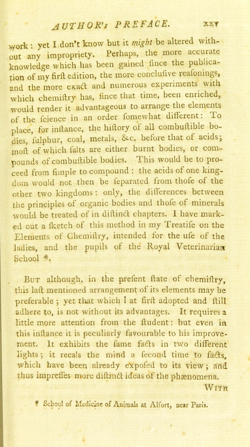 AUTHOR'S PREFACE. xxt work: yet I don’t know but it might be altered with- out any impropriety. Perhaps, the more accurate knowledge which has been gained iince the publica- tion of my firft edition, the more conclufive reafonings, and the more exad and numerous experiments with which chemiftry has, iince that time, been enriched, would render it advantageous to arrange the elements of the fcience in an order fomewhat different: To place, for initance, the hiftory of all combuftible bo- dies, fulphur, coal, metals, &-c. before that of acids y mod of which falts are either burnt bodies, or com- pounds of combuftible bodies. This would be to pro- ceed from fnnple to compound : the acids of one king- dom would not then be feparated from thofe of the other two kingdoms: only, the differences between the principles of organic bodies and thofe of minerals would be treated of in diftind chapters. I have mark- ed out a fketch of this method in my Treatife on the Elements of Chemiftry, intended for the ufe of the ladies, and the pupils of the Royal Veterinarian School But although, in the prefent date of chemiftry, this lad mentioned arrangement of its elements may be preferable ; yet that which I at firft adopted and dill adhere to, is not without its advantages. It requires a little more attention from the ftudent: but even in this inftance it is peculiarly favourable to his improve- ment. It exhibits the fame fads in two different lights; it recals the mind a fecond time to fads, which have been already e^pofed to its view; and thus impreffes more diftind ideas of the phsenomena. With ? School of Medicine of Animals at Alfort, near Paris.