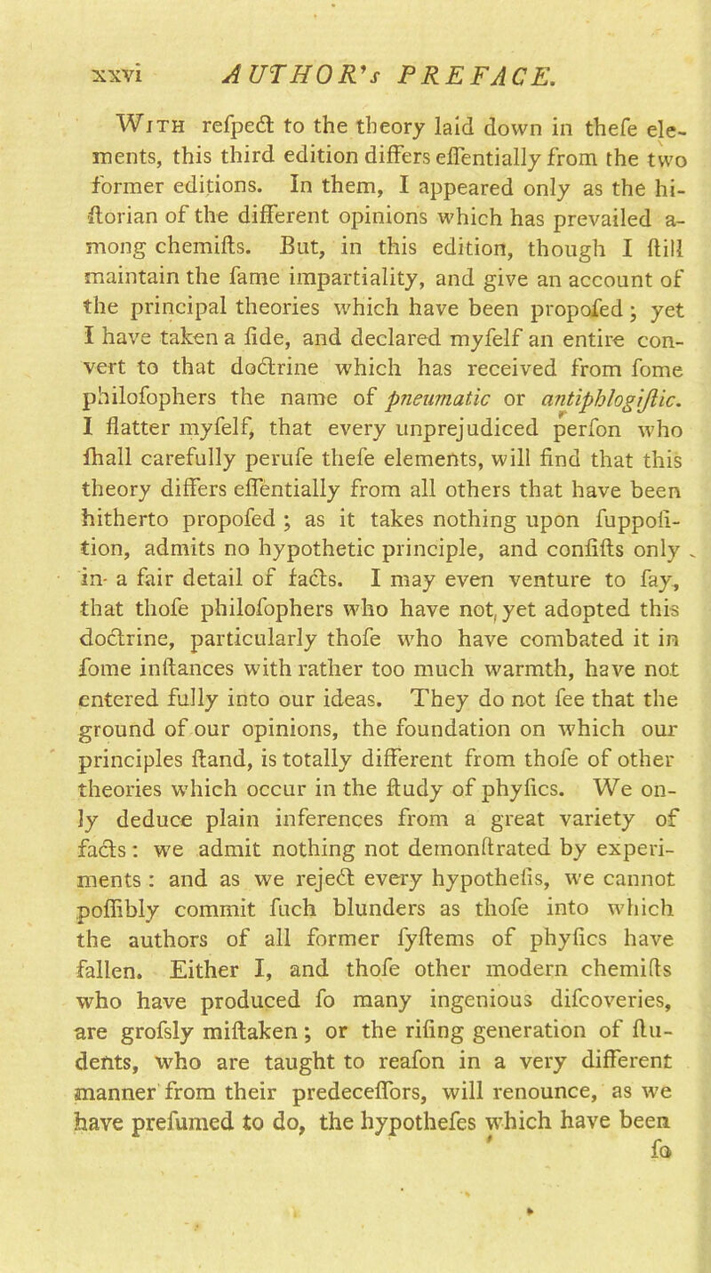 With refpedt to the theory laid down in thefe ele- ments, this third edition differs effentially from the two former editions. In them, I appeared only as the hi- storian of the different opinions which has prevailed a- mong chemifts. But, in this edition, though I {fill maintain the fame impartiality, and give an account of the principal theories which have been propofed; yet I have taken a fide, and declared myfelf an entire con- vert to that dodtrine which has received from fome philofophers the name of pneumatic or antiphlogijlic. I flatter myfelf, that every unprejudiced perfon who Shall carefully perufe thefe elements, will find that this theory differs effentially from all others that have been hitherto propofed ; as it takes nothing upon fuppofi- tion, admits no hypothetic principle, and confifts only . in- a fair detail of facts. I may even venture to fay, that thofe philofophers who have not, yet adopted this doctrine, particularly thofe who have combated it in fome inftances with rather too much warmth, have not entered fully into our ideas. They do not fee that the ground of our opinions, the foundation on which our principles Hand, is totally different from thofe of other theories which occur in the ftudy of phyfics. We on- ly deduce plain inferences from a great variety of facts: we admit nothing not demonstrated by experi- ments : and as we rejedt every hypothefis, we cannot poffibly commit fuch blunders as thofe into which the authors of all former fyftems of phyfics have fallen. Either I, and thofe other modem chemifls who have produced fo many ingenious difcoveries, are grofsly miltaken; or the rifing generation of flu- dents, who are taught to reafon in a very different manner from their predeceffors, will renounce, as we have prefumed to do, the hypothefes which have been fo