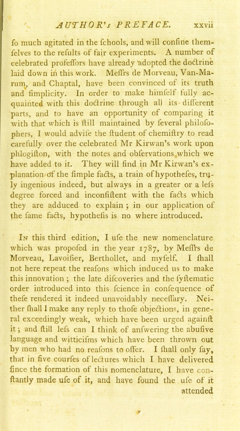 fo much agitated in the fchools, and will confine them- lelves to the refults of fair experiments. A number of celebrated profelfors have already 'adopted the dodrine laid down in this work. Melfrs de Morveau, Van-Ma- rum, and Chaptal, have been convinced of its truth and fimplicity. In order to make himfelf fully ac- quainted with this dodrine through all its - different parts, and to have an opportunity of comparing it •with that which is ftill maintained by feveral philofo- phers, 1 would advife the fludent of chemiftry to read carefully over the celebrated Mr Kirwan’s work upon phlogifton, with the notes and obfervations. which we have added to it. They will find in Mr Kirwan’s ex- planation of the fimple fads, a train of hypothefes, trq- ly ingenious indeed, but always in a greater or a lefs degree forced and inconfiftent with the fads which they are adduced to explain ; in our application of the fame fads, hypothecs is no where introduced. In this third edition, I ufe the new nomenclature which was propofed in the year 1787, by Meffrs de Morveau, Lavoifier, Berthollet, and myfelf. I fhall not here repeat the reafons which induced us to make this innovation ; the late difcoveries and the fyftematic order introduced into this fcience in confequence of thefe rendered it indeed unavoidably neceffary. Nei- ther fhall 1 make any reply to thofe objedions, in gene- ral exceedingly weak, which have been urged againft it; and ftill lefs can I think of anfwering the abufive language and witticifms which have been thrown out by men who had no reafons to offer. I fhall only fay, that in five courfes of ledures which I have delivered fince the formation of this nomenclature, I have con- ftantly made ufe of it, and have found the ufe of it attended