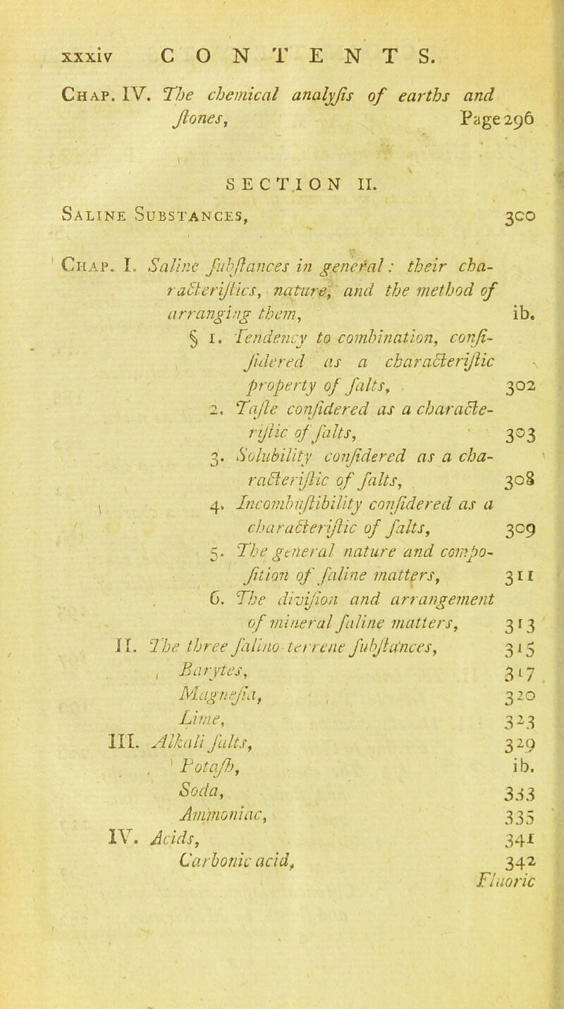 Chap. IV. The chemical analyjis of earths and fanes, Page 296 l SECTION II. Saline Substances, 300 y. 'Chap. I. Saline fulfiances in general: their cha- ? aider files, nature, and the method of arranging them, ib. § 1. Tendency to combination, conji- Jidered as a characierijlic property of faits, 302 2. Tafe confidered as a ch arable - rtfic of falts, 303 3. Solubility confidered as a cha- racter file of falts, 308 4. Incombiijlibility confidered as a characterific of falts, 309 5. The general nature and compo- fition of faline matters, 311 6. The dhjfion and arrangement of mineral fallne matters, 313 I I. The three falino terrene fubfia'nces, 315 , Barytes, 3 17 Magnefia, , 320 Lime, 323 III. Alkali falts, 329 . 1 Potafh, ib. Soda, 333 Ammoniac, 335 IV, Acids, 341 Carbonic acid, 342 Fluoric