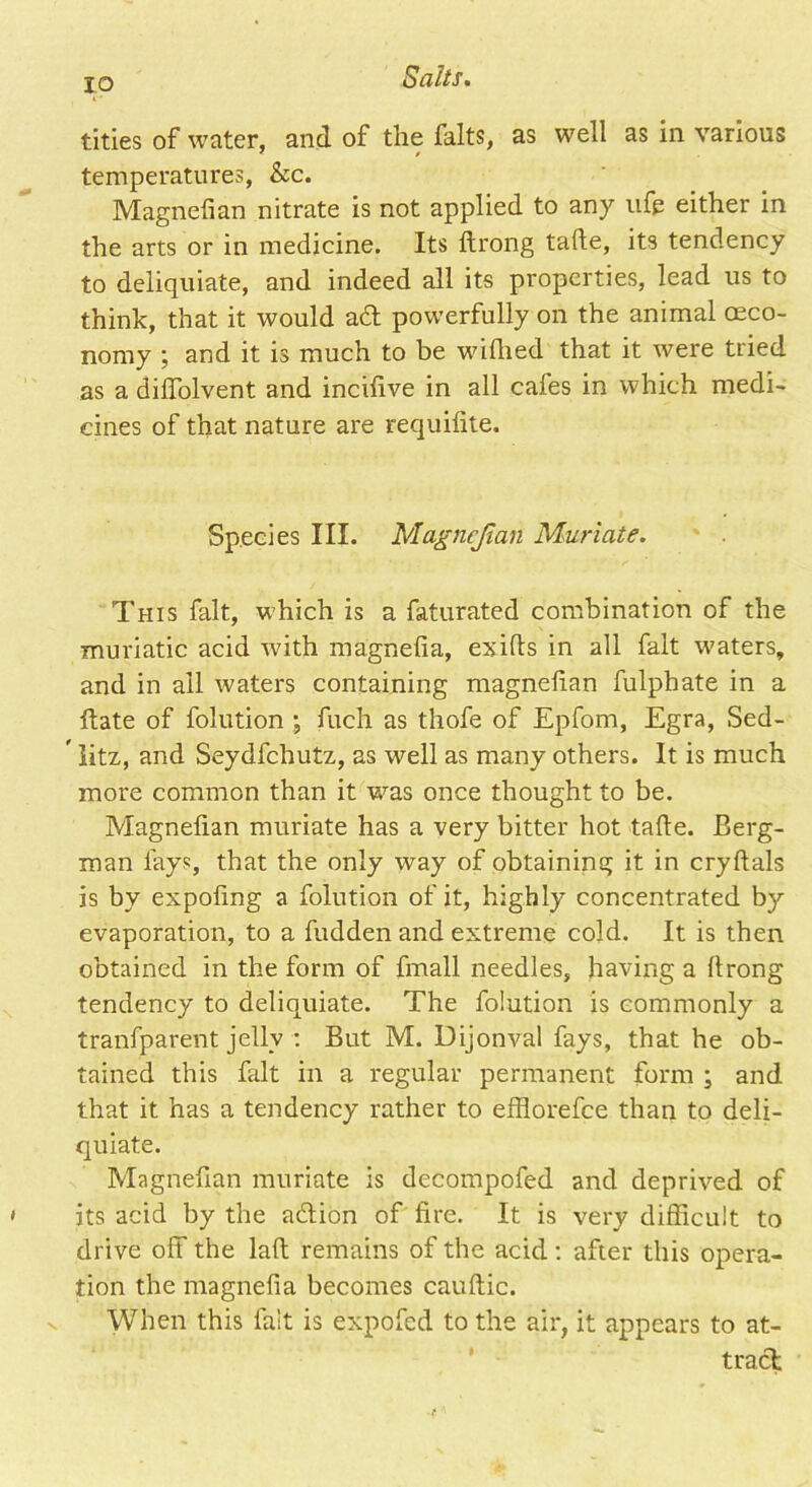 tities of water, and of the falts, as well as in various temperatures, &c. Magnefian nitrate is not applied to any ufe either in the arts or in medicine. Its ftrong tafte, its tendency to deliquiate, and indeed all its properties, lead us to think, that it would ad powerfully on the animal (Eco- nomy ; and it is much to be wifhed that it were tried as a diffolvent and inchive in all cafes in which medi- cines of that nature are requifite. Species III. Magnefian Muriate. This fait, which is a faturated combination of the muriatic acid with magnefia, exifis in all fait waters, and in all waters containing magnefian fulphate in a ftate of folution ■, fuch as thofe of Epfom, Egra, Sed-  litz, and Seydfchutz, as well as many others. It is much more common than it vras once thought to be. Magnefian muriate has a very bitter hot tafie. Berg- man fays, that the only way of obtaining it in cryftals is by expofing a folution of it, highly concentrated by evaporation, to a hidden and extreme cold. It is then obtained in the form of fmall needles, having a firong tendency to deliquiate. The folution is commonly a tranfparent jelly : But M. Dijonval fays, that he ob- tained this fait in a regular permanent form ; and that it has a tendency rather to efflorefee than to deli- quiate. Magnefian muriate is decompofed and deprived of its acid by the adtion of fire. It is very difficult to drive off the laft remains of the acid: after this opera- tion the magnefia becomes cauftic. When this fait is expofed to the air, it appears to at- tract