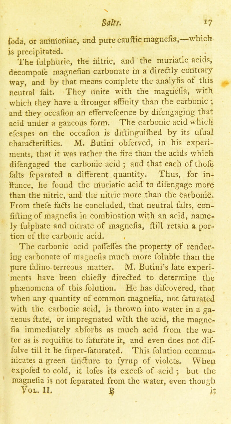 foda, or ammoniac, and pure cauftic magnefia,—which is precipitated. The fulphuric, the nitric, and the muriatic acids, decompoie magnefian carbonate in a diredtly contrary way, and by that means complete the analylis of this neutral fait. They unite with the magnefia, with which they have a ftronger affinity than the carbonic ; and they occalion an effervefcence by difengaging that acid under a gazeous form. The carbonic acid which efcapes on the occafion is diftinguiflied by its ufital charadteriftics. M. Butini obferved, in his experi- ments, that it was rather the fire than the acids which difengaged the carbonic acid ; and that each of thofe falts feparated a different quantity. Thus, for in- ftance, he found the muriatic acid to difengage more than the nitric, and the nitric more than the carbonic. From thefe fadts he concluded, that neutral falts, con- fiding of magnefia in combination with an acid, name- ly fulphate and nitrate of magnefia, flill retain a por- tion of the carbonic acid. . The carbonic acid poffeffes the property of render- ing carbonate of magnefia much more foluble than the pure falino-terreous matter. M. Butini’s late experi- ments have been chiefly diredfed to determine the phaenomena of this folution. He has difcovered, that tvhen any quantity of common magnefia, not faturated with the carbonic acid, is thrown into water in a ga- zeous ftate, or impregnated with the acid, the magne- fia immediately abforbs as much acid from the wa- ter as is requifite to faturate it, and even does not dif- folve till it be fuper-faturated. This folution commu- nicates a green tindfure to fyrup of violets. When expofed to cold, it lofes its excefs of acid ; but the magnefia is not feparated from the water, even though Vol. II. it