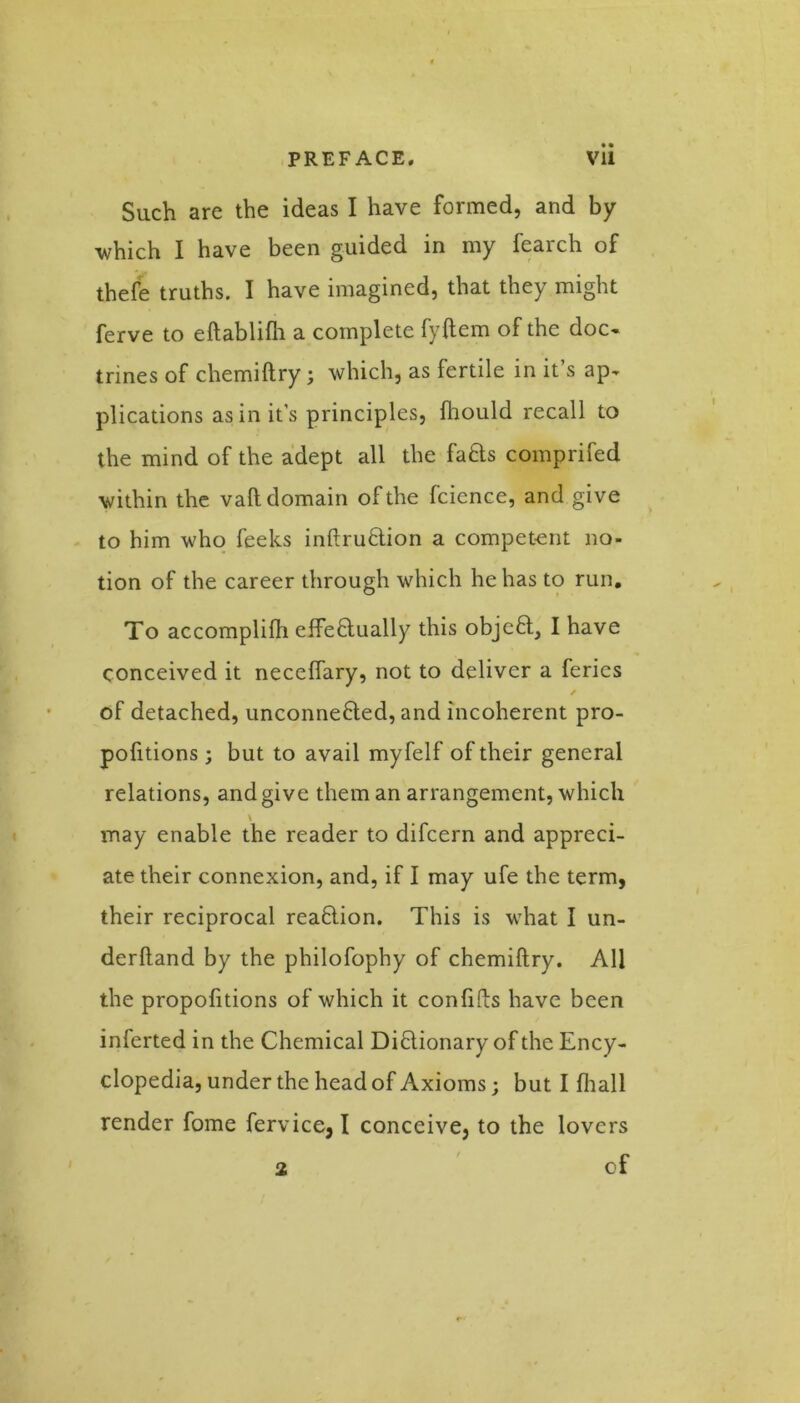 Such are the ideas I have formed, and by which I have been guided in my fearch of thefe truths. I have imagined, that they might ferve to eftablifh a complete fyftem of the doc- trines of chemiftry; which, as fertile in it’s ap- plications as in it's principles, ftiould recall to the mind of the adept all the fa&s comprifed within the vail domain of the fcience, and give to him who feeks inftru&ion a competent no- tion of the career through which he has to run. To accomplilh effeflually this objeft, I have conceived it neceffary, not to deliver a ferics / of detached, unconnefted, and incoherent pro- portions ; but to avail myfelf of their general relations, and give them an arrangement, which \ may enable the reader to difcern and appreci- ate their connexion, and, if I may ufe the term, their reciprocal rea&ion. This is what I un- derhand by the philofophy of chemiftry. All the propofitions of which it conhfts have been inferted in the Chemical Diflionary of the Ency- clopedia, under the head of Axioms; but I (hall render fome fervice, I conceive, to the lovers 2 of