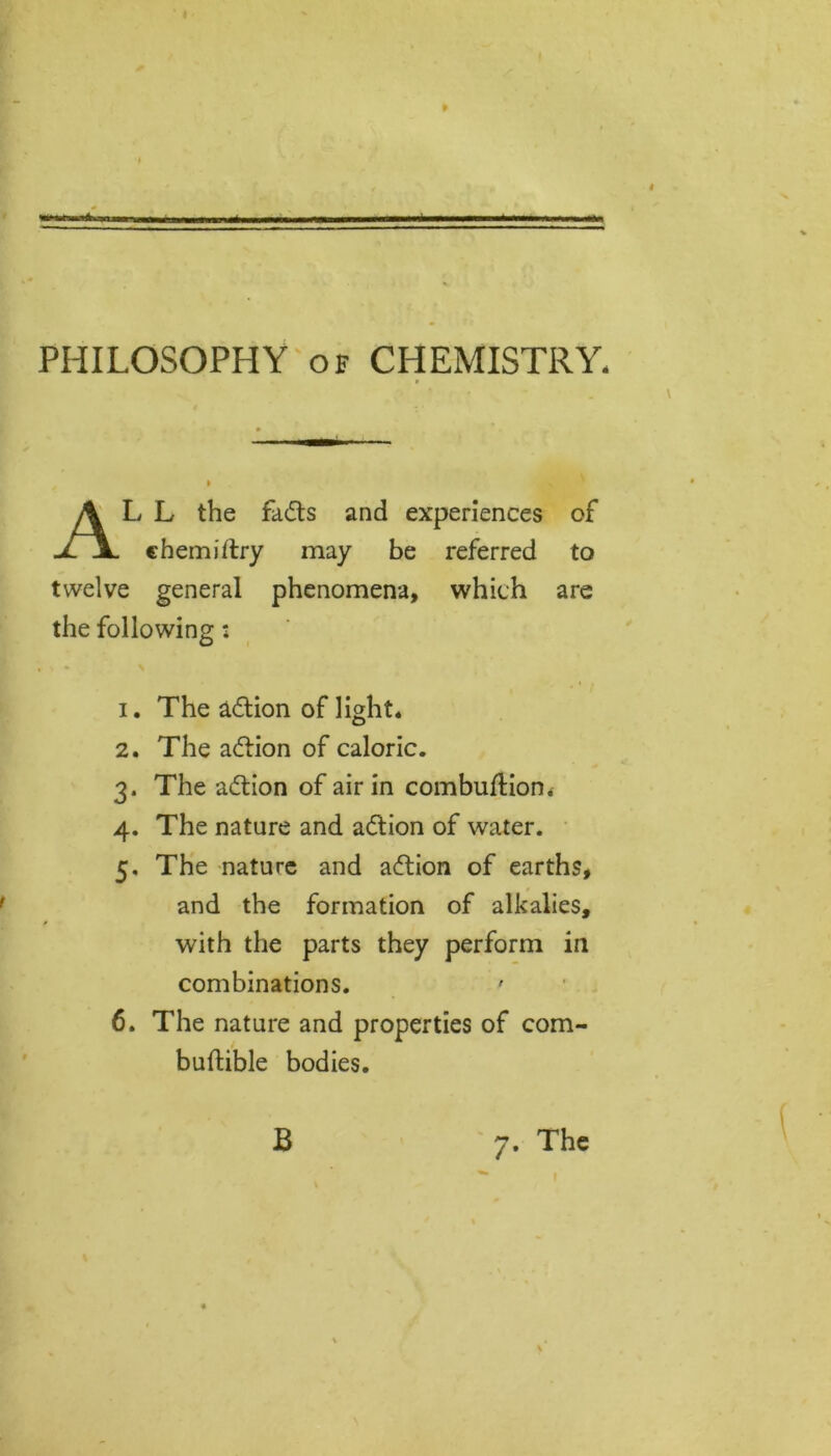 PHILOSOPHY of CHEMISTRY, * L L the fadts and experiences of chemiftry may be referred to twelve general phenomena, which are the following: 1. The adtion of light* 2. The adtion of caloric. 3. The adtion of air in combuftion* 4. The nature and adtion of water. 5. The nature and adtion of earths. with the parts they perform in combinations. 6. The nature and properties of com- and the formation of alkalies. buttible bodies B 7. The