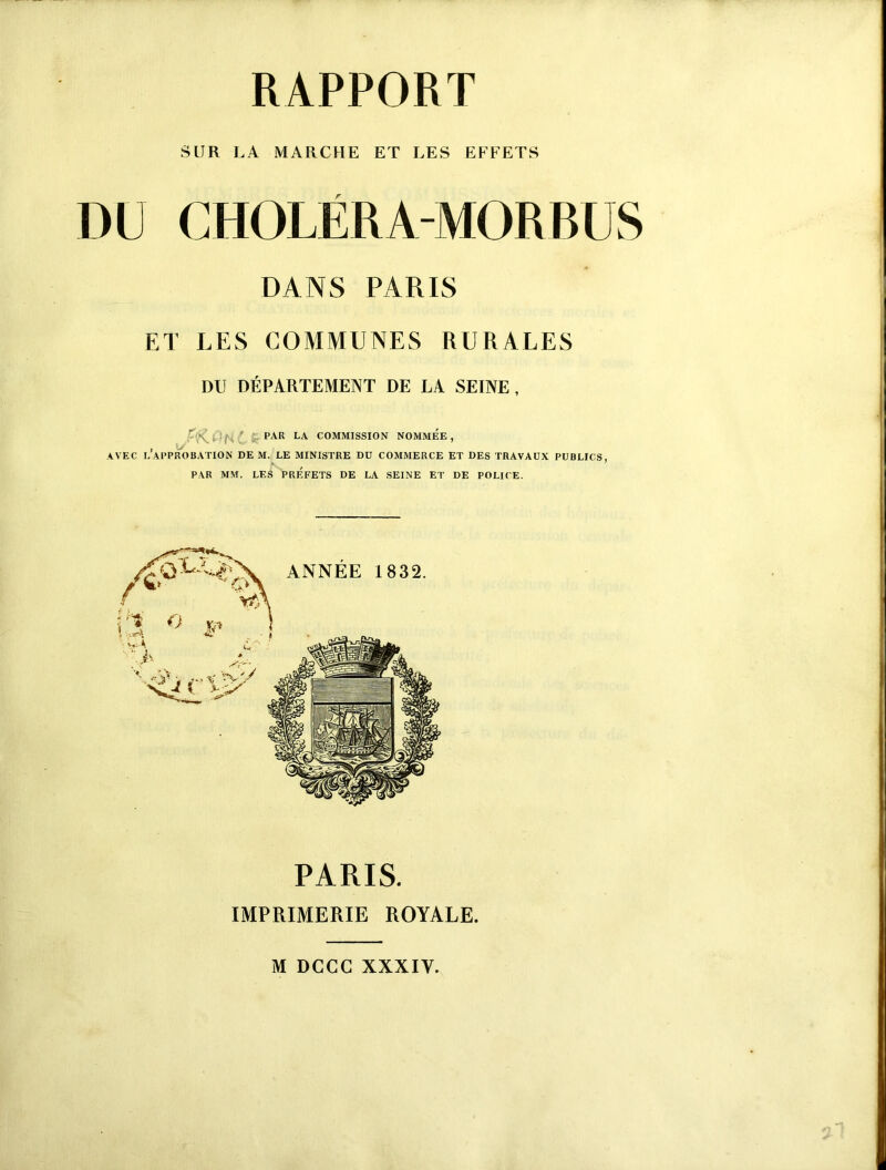 t*.* RAPPORT SUR LA MARCHE ET LES EFFETS DU CHOLËRA-MORBUS DANS PARIS ET LES COMMUNES RURALES DU DÉPARTEMENT DE LA SEINE, - \ i PAR LA COMMISSION NOMMEE, , u PAR MM. LES PRÉFETS DE LA SEINE ET DE POLICE. PARIS. IMPRIMERIE ROYALE. M DCCC XXXIV.