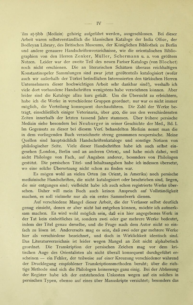 'ilm at-tibb (Medizin) gehörig aufgeführt werden, ausgeschlossen. Bei dieser Arbeit waren selbstverständlich die klassischen Kataloge der India Office, der Bodleyan Library, des Britischen Museums, der Königlichen Bibliothek zu Berlin und andere genauere Handschriftenverzeichnisse, wie die orientalischen Biblio- graphien von den Herren Zenker, Müller, Schermann u. a. von größtem Nutzen. Leider war der zweite Teil des neuen Pariser Katalogs (von Blochet) noch nicht erschienen. Die an literarischen Schätzen überaus reichhaltigen Konstantinopeler Sammlungen sind zwar jetzt größtenteils katalogisiert (wofür auch wir außerhalb der Türkei befindlichen Interessierten den türkischen Herren Unternehmern dieser hochwichtigen Arbeit sehr dankbar sind!), weshalb ich viele dort vorhandene Handschriften wenigstens habe verzeichnen können. Aber leider sind die Kataloge allzu kurz gefaßt. Um die Übersicht zu erleichtern, habe ich die Werke in verschiedene Gruppen geordnet; nur war es nicht immer möglich, die Verteilung konsequent durchzuführen. Die Zahl der Werke be- trägt, einschließlich einiger Veterinaria, über 400, die aus den verschiedensten Zeiten innerhalb der letzten tausend Jahre stammen. Über frühere persische Medizin siehe besonders bei Neuburger in seiner Geschichte der Med., Bd. I. Im Gegensatz zu dieser bei diesem Verf. behandelten Medizin nennt man die in dem vorliegenden Buch verzeichnete streng genommen neupersische. Meine Quellen sind hauptsächlich Handschriftenkataloge und sonstige Notizen von philologischer Seite. Viele dieser Handschriften habe ich auch selbst ein- gesehen (London, Berlin und an anderen Orten), und habe mich dabei, weil nicht Philologe von Fach, auf Angaben anderer, besonders von Philologen gestützt. Die persischen Titel- und Inhaltsangaben habe ich indessen übersetzt, wo eine solche Übersetzung nicht schon zu finden war. Es mögen wohl an vielen Orten (im Orient, in Amerika) noch persische medizinische Handschriften, die nicht katalogisiert oder beschrieben sind, liegen, die mir entgangen sind; vielleicht habe ich auch schon registrierte Werke über- sehen. Daher will mein Buch auch keinen Anspruch auf Vollständigkeit machen, es soll vielmehr nur als ein erstes Sammelwerk dienen. Auf verschiedene Mängel dieser Arbeit, die der Verfasser selbst deutlich genug einsieht, denen er aber nicht hat entgehen können, möchte ich aufmerk- sam machen. Es wird wohl möglich sein, daß ein hier angegebenes Werk in der Tat kein einheitliches ist, sondern zwei oder gar mehrere Werke bedeutet, indem der Titel genau derselbe, und die Frage nach dem Autor nicht so ein- fach zu lösen ist. Andererseits mag es sein, daß zwei oder gar mehrere Werke hier als verschiedene bezeichnet, und doch in Wirklichkeit identisch sind. Das Literaturverzeichnis ist leider wegen Mangel an Zeit nicht alphabetisch geordnet. Die Transkription der persischen Zeichen mag vor dem kri- tischen Auge des Orientalisten als nicht überall konsequent durchgeführt er- scheinen — ein Fehler, der teilweise auf einer Kreuzung verschiedener während der Drucklegung empfohlener Transkriptionsmethoden beruht; über die rich- tige Methode sind sich die Philologen keineswegs ganz einig. Bei der Abfassung der Register habe ich der entstehenden Unkosten wegen auf ein solches in persischen Typen, ebenso auf eines über Manuskripte verzichtet; besonders das