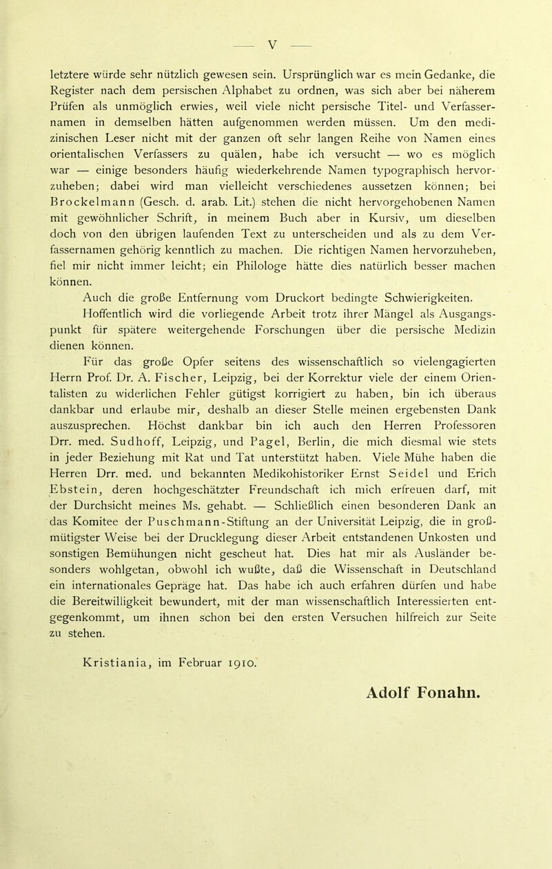 letztere würde sehr nützlich gewesen sein. Ursprünglich war es mein Gedanke, die Register nach dem persischen Alphabet zu ordnen, was sich aber bei näherem Prüfen als unmöglich erwies, weil viele nicht persische Titel- und Verfasser- namen in demselben hätten aufgenommen werden müssen. Um den medi- zinischen Leser nicht mit der ganzen oft sehr langen Reihe von Namen eines orientalischen Verfassers zu quälen, habe ich versucht — wo es möglich war — einige besonders häufig wiederkehrende Namen typographisch hervor- zuheben; dabei wird man vielleicht verschiedenes aussetzen können; bei Brockel mann (Gesch. d. arab. Lit.) stehen die nicht hervorgehobenen Namen mit gewöhnlicher Schrift, in meinem Buch aber in Kursiv, um dieselben doch von den übrigen laufenden Text zu unterscheiden und als zu dem Ver- fassernamen gehörig kenntlich zu machen. Die richtigen Namen hervorzuheben, fiel mir nicht immer leicht; ein Philologe hätte dies natürlich besser machen können. Auch die große Entfernung vom Druckort bedingte Schwierigkeiten. Hoffentlich wird die vorliegende Arbeit trotz ihrer Mängel als Ausgangs- punkt für spätere weitergehende Forschungen über die persische Medizin dienen können. Für das große Opfer seitens des wissenschaftlich so vielengagierten Herrn Prof. Dr. A. Fischer, Leipzig, bei der Korrektur viele der einem Orien- talisten zu widerlichen Fehler gütigst korrigiert zu haben, bin ich überaus dankbar und erlaube mir, deshalb an dieser Stelle meinen ergebensten Dank auszusprechen. Höchst dankbar bin ich auch den Herren Professoren Drr. med. Sudhoff, Leipzig, und Pagel, Berlin, die mich diesmal wie stets in jeder Beziehung mit Rat und Tat unterstützt haben. Viele Mühe haben die Herren Drr. med. und bekannten Medikohistoriker Ernst Seidel und Erich Ebstein, deren hochgeschätzter Freundschaft ich mich erfreuen darf, mit der Durchsicht meines Ms. gehabt. — Schließlich einen besonderen Dank an das Komitee der Puschmann-Stiftung an der Universität Leipzig, die in groß- mütigster Weise bei der Drucklegung dieser Arbeit entstandenen Unkosten und sonstigen Bemühungen nicht gescheut hat. Dies hat mir als Ausländer be- sonders wohlgetan, obwohl ich wußte, daß die Wissenschaft in Deutschland ein internationales Gepräge hat. Das habe ich auch erfahren dürfen und habe die Bereitwilligkeit bewundert, mit der man wissenschaftlich Interessierten ent- gegenkommt, um ihnen schon bei den ersten Versuchen hilfreich zur Seite zu stehen. Kristiania, im Februar 1910. Adolf Fonahn.