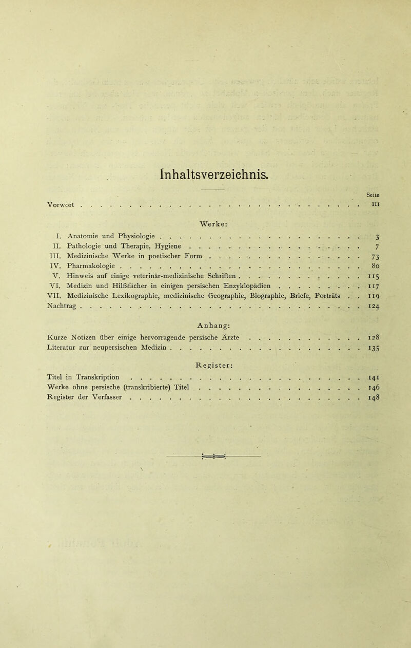 Inhaltsverzeichnis, Seite Vorwort in Werke: I. Anatomie und Physiologie 3 II. Pathologie und Therapie, Hygiene 7 III. Medizinische Werke in poetischer Form 73 IV. Pharmakologie 80 V. Hinweis auf einige veterinär-medizinische Schriften 115 VI. Medizin und Hilfsfächer in einigen persischen Enzyklopädien 117 VII. Medizinische Lexikographie, medizinische Geographie, Biographie, Briefe, Porträts . . 119 Nachtrag 124 Anhang: Kurze Notizen über einige hervorragende persische Ärzte 128 Literatur zur neupersischen Medizin 135 Register: Titel in Transkription 141 Werke ohne persische (transkribierte) Titel 146 Register der Verfasser 148