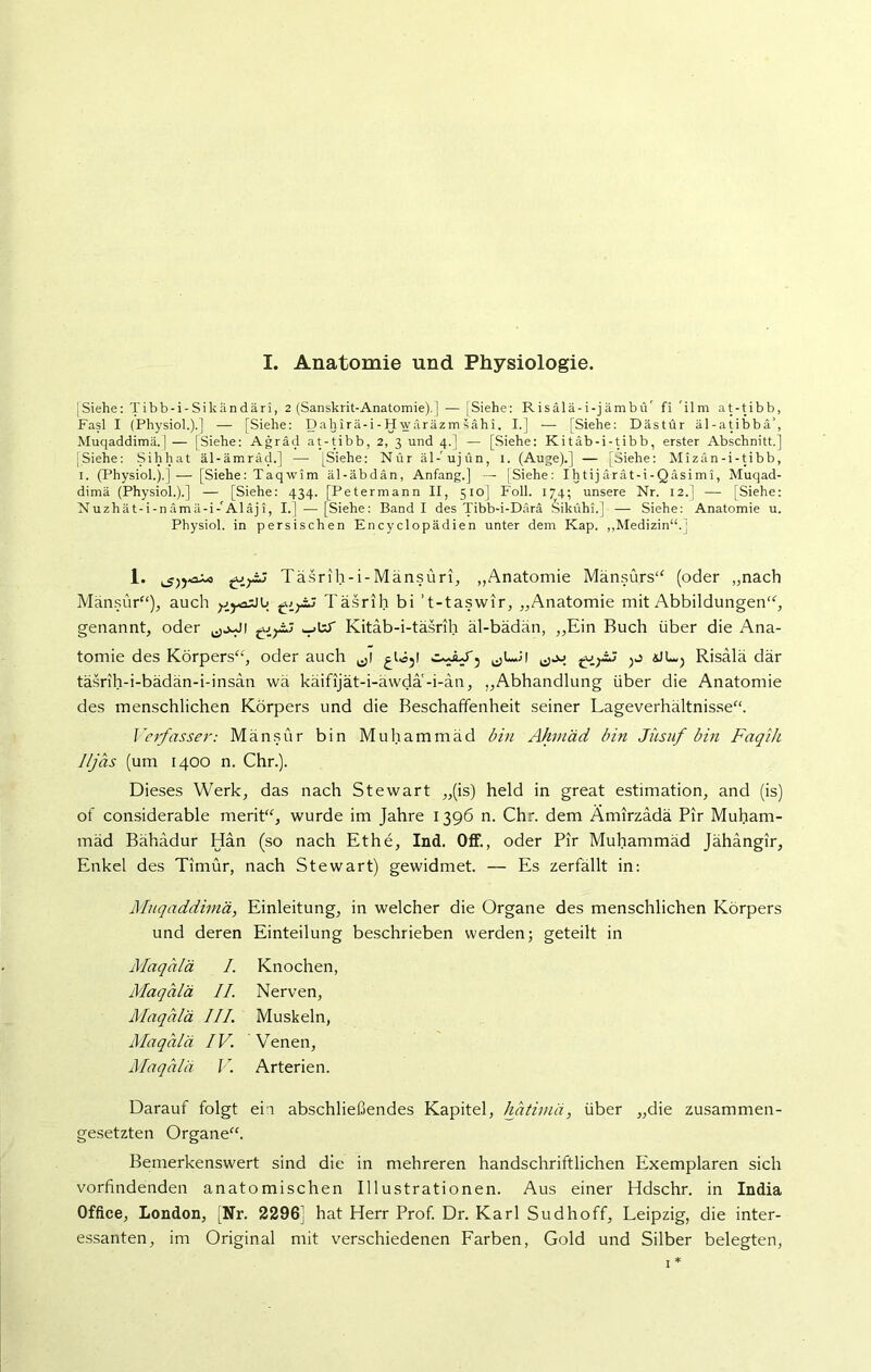 I. Anatomie und Physiologie. |Siehe: Tibb-i-Sikändäri, 2 (Sanskrit-Anatomie). | — ]Siehe: Risälä-i-jämbü' fi 41 m at-tibb, Fasl I (Physiol.).] — [Siehe: Dahirä-i -H wäräzm sahi. I.] — [Siehe: Dästür äl-atibbä’, Muqaddimä.] — [Siehe: Agräd at-tibb, 2, 3 und 4.] — [Siehe: Kitäb-i-tibb, erster Abschnitt.] [Siehe: Sihhat äl-ämrach] — [Siehe: Nur äl-'ujün, 1. (Auge).] — [Siehe: Mizän-i-tibb, 1. (Physiol.).]— [Siehe: Taqwim äl-äbdän, Anfang.] — [Siehe: Ihtij ärät-i-Qäsimi, Muqad- dimä (Physiol.).] — [Siehe: 434. [Petermann II, 510] Foll. 174; unsere Nr. 12.] — [Siehe: Nuzhät-i-nämä-i-'Aläji, I.] — [Siehe: Band I des Tibb-i-Därä Sikühi.] — Siehe: Anatomie u. Physiol. in persischen Encyclopädien unter dem Kap. „Medizin“.] 1. giy^j Täsrih-i-Mänsüri, „Anatomie Mänsürs“ (oder „nach Mänsür“), auch yiyasJb Täsrih bi ’t-taswir, „Anatomie mit Abbildungen“, genannt, oder Kitäb-i-täsrih äl-bädän, „Ein Buch über die Ana- tomie des Körpers“, oder auch ^tS5! ^LJl Risalä där täsrih-i-bädän-i-insan wä käifijät-i-äwda -i-än, „Abhandlung über die Anatomie des menschlichen Körpers und die Beschaffenheit seiner Lageverhältnisse“. Verfasser: Mänsür bin Muhammad bin Ahnäd bin Jiisuf bin Faqih 1/jäs (um 1400 n. Chr.). Dieses Werk, das nach Stewart „(is) held in great estimation, and (is) of considerable merit“, wurde im Jahre 1396 n. Chr. dem Amirzadä Pir Muham- mad Bähadur Han (so nach Ethe, Ind. Off., oder Pir Muhammad Jähangir, Enkel des Timür, nach Stewart) gewidmet. — Es zerfällt in: Muqaddimä, Einleitung, in welcher die Organe des menschlichen Körpers und deren Einteilung beschrieben werden; geteilt in Maqälä I. Knochen, Maqälä II. Nerven, Maqälä III. Muskeln, Maqälä IV. Venen, Maqälä V. Arterien. Darauf folgt ein abschließendes Kapitel, hätimä, über „die zusammen- gesetzten Organe“. Bemerkenswert sind die in mehreren handschriftlichen Exemplaren sich vorfindenden anatomischen Illustrationen. Aus einer Hdschr. in India Office, London, [Nr. 2296] hat Herr Prof. Dr. Karl Sudhoff, Leipzig, die inter- essanten, im Original mit verschiedenen Farben, Gold und Silber belegten, i