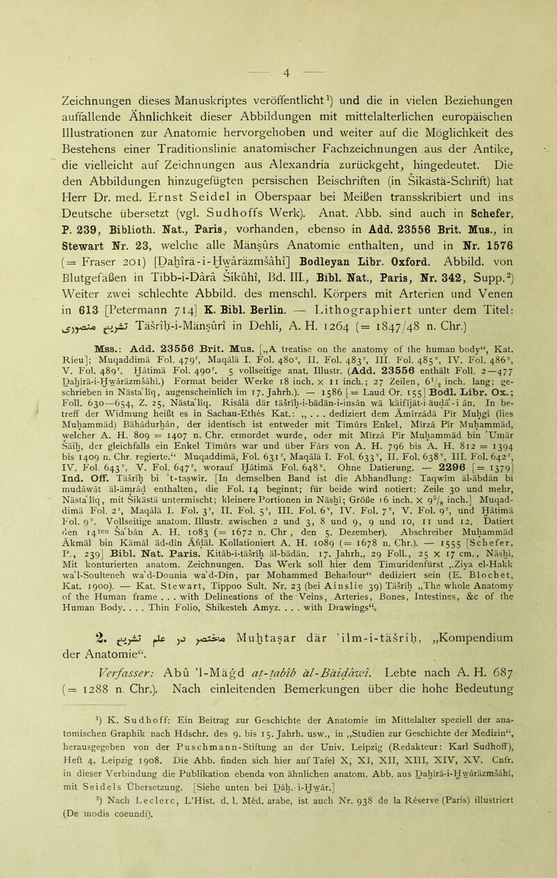 Zeichnungen dieses Manuskriptes veröffentlicht1) und die in vielen Beziehungen auffallende Ähnlichkeit dieser Abbildungen mit mittelalterlichen europäischen Illustrationen zur Anatomie hervorgehoben und weiter auf die Möglichkeit des Bestehens einer Traditionslinie anatomischer Fachzeichnungen aus der Antike, die vielleicht auf Zeichnungen aus Alexandria zurückgeht, hingedeutet. Die den Abbildungen hinzugefügten persischen Beischriften (in Sikästä-Schrift) hat Herr Dr. med. Ernst Seidel in Oberspaar bei Meißen transskribiert und ins Deutsche übersetzt (vgl. Sudhoffs Werk). Anat. Abb. sind auch in Schefer, P. 239, Biblioth. Nat., Paris, vorhanden, ebenso in Add. 23556 Brit. Mus., in Stewart Nr. 23, welche alle Mänsürs Anatomie enthalten, und in Nr. 1576 (= Fraser 201) [Dahirä-i-Hwäräzmsahi] Bodleyan Libr. Oxford. Abbild, von Blutgefäßen in Tibb-i-Darä Sikühi, Bd. III., Bibi. Nat., Paris, Nr. 342, Supp.2) Weiter zwei schlechte Abbild, des menschl. Körpers mit Arterien und Venen in 613 [Petermann 714] K. Bibi. Berlin. — Lithographiert unter dem Titel: Täsrüf-i-Mänsüri in Dehli, A. H. 1264 (= 1847/48 n. Chr.) Mss.: Add. 23556 Brit. Mus. [,,A treatise on the anatomy of the human body“, Kat. Rieu]; Muqaddimä Fol. 479r, Maqälä I. Fol. 4801', II. Fol. 4831', III. Fol. 485v, IV. Fol. 486'', V. Fol. 4891 Hätimä Fol. 490r. 5 vollseitige anat. Illustr. (Add. 23556 enthält Foll. 2—477 Dahirä-i-Hwäräzmsähi.) Format beider Werke 18 inch. X II inch.; 27 Zeilen, 61/i inch. lang; ge- schrieben in Nästa'liq, augenscheinlich im 17. Jahrh.). — 1586 [= Laud Or. 155] Bodl. Libr. Ox.; Foll. 630—654, Z. 25, Nästa'liq. Risälä dar täsrih-i-bädän-i-insan \vä käifijät-i-äudä'-i an. In be- treff der Widmung heißt es in Sachau-Ethes Kat.: ,, . . . dediziert dem Ämirzädä Pir Muhgi (lies Muhammad) Bähädurhän, der identisch ist entweder mit Timürs Enkel, Mirza Pir Muhammad, welcher A. H. 809 = 1407 n. Chr. ermordet wurde, oder mit Mirza Pir Muhammad bin Umär Säih, der gleichfalls ein Enkel Timürs war und über Fürs von A. H. 796 bis A. H. 812 = 1394 bis 1409 n. Chr. regierte.“ Muqaddimä, Fol. 63M, Maqälä I. Fol. 633'', II. Fol. 638'', III. Fol. 642'', IV. Fol. 643'', V. Fol. Ö47r, worauf Hätimä Fol. 648v. Ohne Datierung. — 2296 [= 1379] Ind. Off. Täsrih bi ’t-taswir. [In demselben Band ist die Abhandlung: Taqwim äl-äbdän bi mudäwät äl-ämräd enthalten, die Fol. 14 beginnt; für beide wird notiert: Zeile 30 und mehr, Nästa'liq, mit Sikästä untermischt; kleinere Portionen in Näshi; Größe 16 inch. X 95/8 inch.] Muqad- dimä Fol. 2r, Maqälä I. Fol. 31', II. Fol. 51', III. Fol. 6V, IV. Fol. 7V, V. Fol. 9r, und Hätimä Fol. 9V. Vollseitige anatom. Illustr. zwischen 2 und 3, 8 und 9, 9 und 10, 11 und 12. Datiert den 14ten Sa'bän A. H. 1083 (= 1672 n. Chr , den 5. Dezember). Abschreiber Muhammad Äkmäl bin Kämäl äd-din Äfdäl. Kollationiert A. H. 1089 (= 1678 n. Chr.). — 1555 [Schefer, P., 239] Bibi. Nat. Paris. Kitäb-i-täsrih äl-bädän. 17. Jahrh., 29 Foll., 25 x 17 cm., Näshi. Mit konturierten anatom. Zeichnungen. Das Werk soll hier dem Timuridenfürst ,.Ziya el-Hakk waT-Soulteneh wa’d-Dounia wa’d-Din, par Mohammed Behadour“ dediziert sein (E. Blochet, Kat. 1900). — Kat. Stewart, Tippoo Sult. Nr. 23 (bei Ainslie 39) Täsrih „The whole Anatomy of the Human frame . . . with Delineations of the Veins, Arteries, ßones, Intestines, &c of the Human Body. . . . Thin Folio, Shikesteh Amyz. . . . with Drawings“-. 2. pic Muhtasar där 'ilm-i-täsrih, „Kompendium der Anatomie“. Verfasser: Abu ’l-Mägd at-tabib äl-Bäidawi. Lebte nach A. H. 687 (= 1288 n. Chr.). Nach einleitenden Bemerkungen über die hohe Bedeutung *) K. Sud hoff: Ein Beitrag zur Geschichte der Anatomie im Mittelalter speziell der ana- tomischen Graphik nach Hdschr. des 9. bis 15. Jahrh. usw., in „Studien zur Geschichte der Medizin“, herausgegeben von der Pus ch m ann - Stiftung an der Univ. Leipzig (Redakteur: Karl Sudhoff), Heft 4, Leipzig 1908. Die Abb. finden sich hier auf Tafel X, XI, XII, XIII, XIV, XV. Cnfr. in dieser Verbindung die Publikation ebenda von ähnlichen anatom, Abb. aus Dahirä-i-Hwäräzmsähi, mit Seidels Übersetzung. [Siehe unten bei Däh.-i-Hwär.] ä) Nach Ledere, L’Hist. d. 1. Med. arabe, ist auch Nr. 938 de la Reserve (Paris) illustriert (De rnodis coeundi).