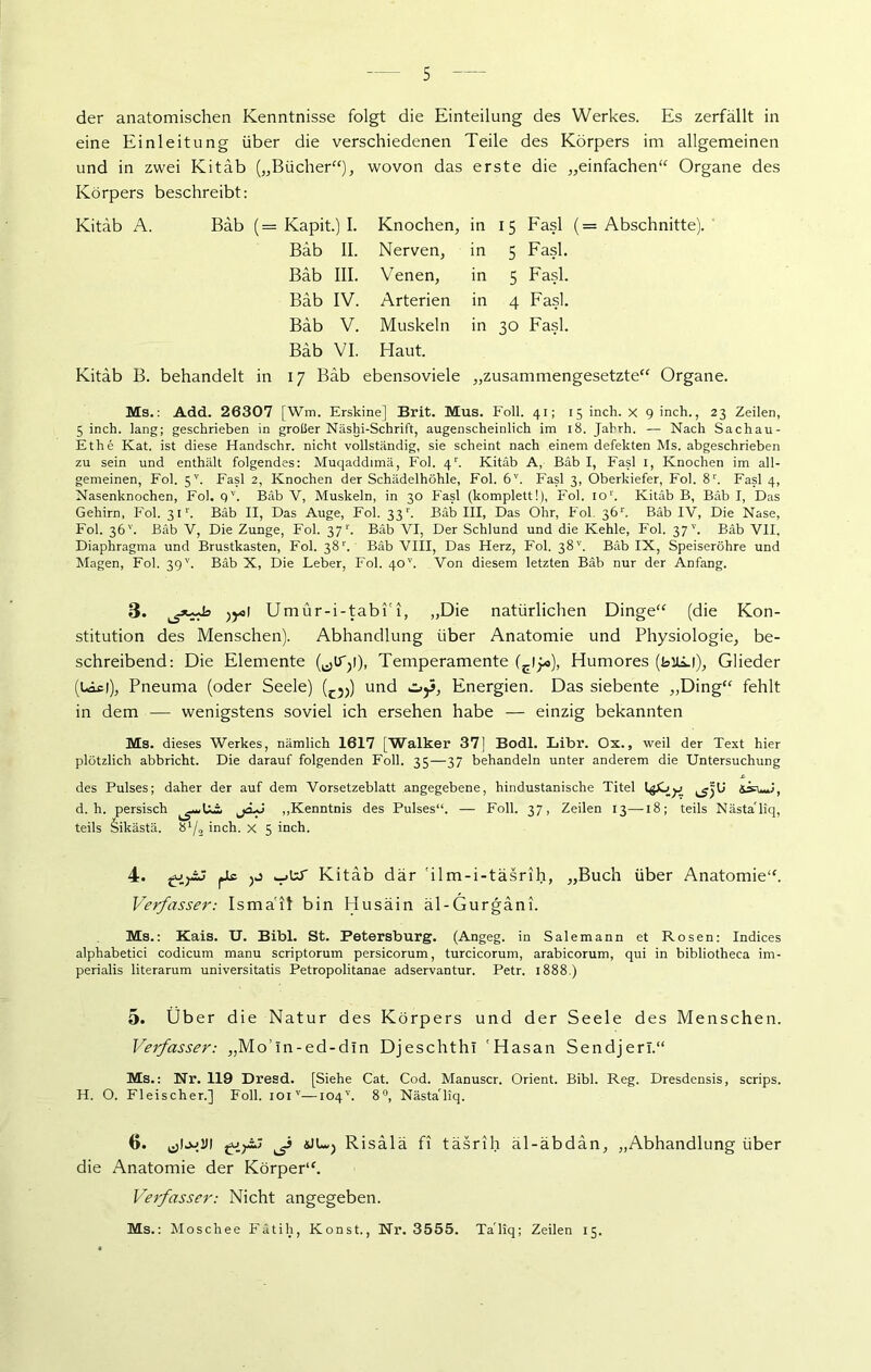 der anatomischen Kenntnisse folgt die Einteilung des Werkes. Es zerfällt in eine Einleitung über die verschiedenen Teile des Körpers im allgemeinen und in zwei Kitäb („Bücher“), wovon das erste die „einfachen“ Organe des Körpers beschreibt: Kitäb A. Bäb (= Kapit.) I. Knochen, in 15 Fasl (= Abschnitte). Bäb II. Nerven, in 5 Fasl. Bäb III. Venen, in 5 Fasl. Bäb IV. Arterien in 4 Fasl. Bäb V. Muskeln in 30 Fasl. Bäb VI. Haut. Kitäb B. behandelt in 17 Bäb ebensoviele „zusammengesetzte“ Organe. Ms.: Add. 26307 [Wm. Erskine] Brit. Mus. Foll. 41; 15 inch. x 9 inch., 23 Zeilen, 5 inch. lang; geschrieben in großer Näshi-Schrift, augenscheinlich im 18. Jahrh. — Nach Sachau- Ethe Kat. ist diese Handschr. nicht vollständig, sie scheint nach einem defekten Ms. abgeschrieben zu sein und enthält folgendes: Muqaddimä, Fol. 4r. Kitäb A, Bäb I, Fasl I, Knochen im all- gemeinen, Fol. 5V. Fasl 2, Knochen der Schädelhöhle, Fol. 6V. Fasl 3, Oberkiefer, Fol. 8r. Fasl 4, Nasenknochen, Fol. qv. Bäb V, Muskeln, in 30 Fasl (komplett!), Fol. ior. Kitäb B, Bäb I, Das Gehirn, Fol. 311'. Bäb II, Das Auge, Fol. 33b Bäb III, Das Ohr, Fol. 36r. Bäb IV, Die Nase, Fol. 36''. Bäb V, Die Zunge, Fol. 37 r. Bäb VI, Der Schlund und die Kehle, Fol. 37 v. Bäb VII, Diaphragma und Brustkasten, Fol. 38r. Bäb VIII, Das Herz, Fol. 38'’. Bäb IX, Speiseröhre und klagen, Fol. 39v. Bäb X, Die Leber, Fol. 40v. Von diesem letzten Bäb nur der Anfang. 3. ^5*^ )y>l Umür-i-tabi'i, „Die natürlichen Dinge“ (die Kon- stitution des Menschen). Abhandlung über Anatomie und Physiologie, be- schreibend: Die Elemente (^iTji), Temperamente (Elj«), Humores (buli), Glieder (Lief), Pneuma (oder Seele) (c5J) und oy, Energien. Das siebente „Ding“ fehlt in dem — wenigstens soviel ich ersehen habe — einzig bekannten Ms. dieses Werkes, nämlich 1617 [Walker 37] Bodl. Libr. Ox., weil der Text hier plötzlich abbricht. Die darauf folgenden Foll. 35—37 behandeln unter anderem die Untersuchung des Pulses; daher der auf dem Vorsetzeblatt angegebene, hindustanische Titel &ä=wf, d. h. persisch jä*j „Kenntnis des Pulses“. — Foll. 37, Zeilen 13—18; teils NästaTiq, teils Sikästä. b1/« inch. x 5 inch. 4. giyij pic Kitäb dar 'ilm-i-täsrih, „Buch über Anatomie“. Verfasser: Ismail bin Husäin äl-Gurgäni. Ms.: Kais. U. Bibi. St. Petersburg. (Angeg. in Salemann et Rosen: Indices alphabetici codicum manu scriptorum persicorum, turcicorum, arabicorum, qui in bibliotheca im- perialis literarum universitatis Petropolitanae adservantur. Petr. 1888.) 5. Über die Natur des Körpers und der Seele des Menschen. Verfasser: „Mo’ln-ed-din Djeschthl 'Hasan Sendjerl.“ Ms.: Nr. 119 Dresd. [Siehe Cat. Cod. Manuscr. Orient. Bibi. Reg. Dresdensis, scrips. H. O. Fleischer.] Foll. ioiv—104''. 8°, NästaTiq. 6. ^ «JUj Risälä fi täsrih äl-äbdan, „Abhandlung über die Anatomie der Körper“. Verfasser: Nicht angegeben. Ms.: Moschee Fätih, Konst., Nr. 3555. TaTiq; Zeilen 15.