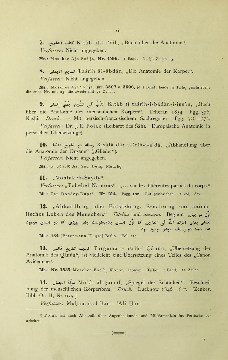 7. fVyisJi Kitab ät-täsrih, „Buch über die Anatomie“. Verfasser: Nicht angegeben. Ms.: Moschee Aja Sofija, Nr. 3596. i Band. Näshi, Zeilen 15. 8. (jloj.DI Täsrih äl-äbdän, „Die Anatomie der Körper“. Verfasser: Nicht angegeben. Ms.: Moschee Aja Sofija, Nr. 3597 u. 3598, je 1 Band; beide in Ta'liq geschrieben; die erste Nr. mit 23, die zweite mit 21 Zeilen. 9. ^ v_>UT Kitab fi täsrih-i-bädän-i-insan, „Buch über die Anatomie des menschlichen Körpers“. Teheran 1854. Pgg. 376, Näshi. Druck. — Mit persisch-französischem Sachregister. Pgg. 356—376. Verfasser: Dr. J. E. Polak (Leibarzt des Sah). Europäische Anatomie in persischer ÜbersetzungJ). 10. Uicl yj üLvj Risälä där täsrih-i-a'da, „Abhandlung über die Anatomie der Organe“ („Glieder“). Verfasser: Nicht angegeben. Ms.: G. 23 (88) As. Soc. Beng. Nästa'liq. 11. „Montakeb-Saydy“. Verfasser: „Tchehel-Namous“. „... sur les differentes parties du corps.“ Ms.: Cat. Dondey-Dupre. Nr. 214. Pagg. 500. Gut geschrieben. 1 vol. 8V°. 12. „Abhandlung über Entstehung, Ernährung und anima- lisches Leben des Menschen.“ Titellos und anonym. Beginnt: j3( Ms.: 434 [Petermann II. 510] Berlin. Fol. 174. 13. gjyjj &*?-/ Tärgumä-i-täsrih-i-Qänün, „Übersetzung der Anatomie des Qänün“, ist vielleicht eine Übersetzung eines Teiles des „Canon Avicennae“. Ms.: Nr. 3537 Moschee Fätih, Konst., anonym. Ta'liq. i Band. 21 Zeilen. 14. JU»j) 81;* Mir’ät äl-gämäl, „Spiegel der Schönheit“. Beschrei- bung der menschlichen Körperform. Dmck. Lucknow 1846. 8V0. [Zenker. Bibi. Or. II, Nr. 955.J Verfasser: Muhammad Bäqir 'Ali Hän. 1) Polak hat auch Abhandl. über Augenheilkunde und Militärmedizin ins Persische be- arbeitet.