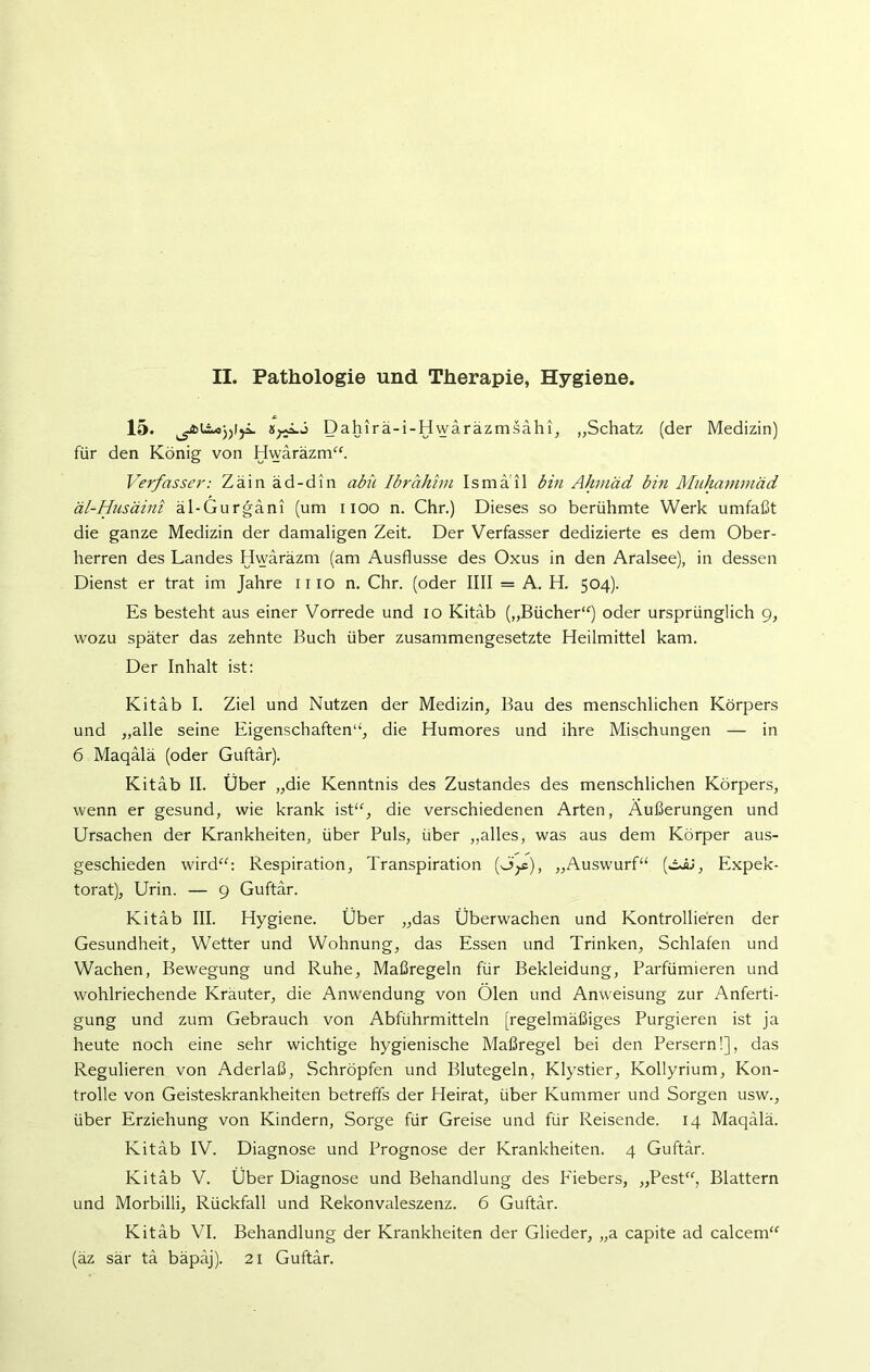 15. Dahirä-i-Hwäräzmsähi, „Schatz (der Medizin) für den König von Hwäräzm“. Verfasser: Zain äd-din abü Ibrahim Ismä il bin Ahmad, bin Muhammäd äl-Husäini äl-Gurgani (um 1100 n. Chr.) Dieses so berühmte Werk umfaßt die ganze Medizin der damaligen Zeit. Der Verfasser dedizierte es dem Ober- herren des Landes Hwäräzm (am Ausflusse des Oxus in den Aralsee), in dessen Dienst er trat im Jahre iiio n. Chr. (oder IIII = A. H. 504). Es besteht aus einer Vorrede und 10 Kitäb („Bücher“) oder ursprünglich 9, wozu später das zehnte Buch über zusammengesetzte Heilmittel kam. Der Inhalt ist: Kitäb I. Ziel und Nutzen der Medizin, Bau des menschlichen Körpers und „alle seine Eigenschaften“, die Humores und ihre Mischungen — in 6 Maqälä (oder Guftär). Kitäb II. Über „die Kenntnis des Zustandes des menschlichen Körpers, wenn er gesund, wie krank ist“, die verschiedenen Arten, Äußerungen und Ursachen der Krankheiten, über Puls, über „alles, was aus dem Körper aus- geschieden wird“: Respiration, Transpiration fif), „Auswurf“ (öü, Expek- torat), Urin. — 9 Guftär. Kitäb III. Hygiene. Über „das Überwachen und Kontrollieren der Gesundheit, Wetter und Wohnung, das Essen und Trinken, Schlafen und Wachen, Bewegung und Ruhe, Maßregeln für Bekleidung, Parfümieren und wohlriechende Kräuter, die Anwendung von Ölen und Anweisung zur Anferti- gung und zum Gebrauch von Abführmitteln [regelmäßiges Purgieren ist ja heute noch eine sehr wichtige hygienische Maßregel bei den Persern!], das Regulieren von Aderlaß, Schröpfen und Blutegeln, Klystier, Kollyrium, Kon- trolle von Geisteskrankheiten betreffs der Heirat, über Kummer und Sorgen usw., über Erziehung von Kindern, Sorge für Greise und für Reisende. 14 Maqälä. Kitäb IV. Diagnose und Prognose der Krankheiten. 4 Guftär. Kitäb V. Über Diagnose und Behandlung des Fiebers, „Pest“, Blattern und Morbilli, Rückfall und Rekonvaleszenz. 6 Guftär. Kitäb VI. Behandlung der Krankheiten der Glieder, „a capite ad calcem“ (äz sär tä bäpäj). 21 Guftär.