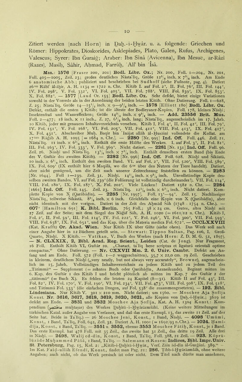 IO Zitiert werden (nach Horn) in Dah.-i-Hwar. u. a. folgende: Griechen und Römer: Hippokrates, Dioskorides, Asklepiades, Plato, Galen, Rufus, Archigenes, Valescus; Syrer: Ibn Guraig; Araber: Ibn Sinä (Avicenna), Ibn Mesue, ar-Räzi (Razes), Masih, Sahir, Ahmad, Farrüh, Ali bin Isa. Mss.: 1576 [Fraser 200, 2011 Bodl. Libr. Ox.; Nr. 200, Foll. i—204, Nr. 201, Foll. 405—1005, Zeil. 23; großes deutliches Nästa'liq, Größe 121/8 inch. X 73/8 inch. Am Ende 6 anatomische Abb.; publiziert und beschrieben bei Sudhoff (siehe Fußnote, pag. 4). Datiert 26™ Räbf äl-ähir, A. H. 1134 = 1722 n. Chr. Kitäb I. auf Fol. 2V, II. Fol. 761', III. Fol. 144', IV. Fol. 2981, V. Fol. 332v, VI. Fol. 405'’, VII. Fol. 788r, VIII. Fol. 839r, IX. Fol. 853', X. Fol. 882'’. — 1577 [Laud Or. 155] Bodl. Libr. Ox. Sehr defekt, bietet einige Variationen sowohl in der Vorrede als in der Anordnung der beiden letzten Kitäb. Ohne Datierung. Foll. I—628, Z. 25; Nästa'liq, Größe 14—i5'/2 inch. x 9—9'/^ inch. — 1578 [Elliott 180] Bodl. Libr. Ox. Defekt, enthält die ersten 5 Kitäb; ist die älteste der Bodleyaner-Kopien. Foll. 178, kleines Näshi; Insektenfraß und Wasserflecken; Größe 143/4 inch. x 93/4 inch. — Add. 23556 Brit. Mus. Foll. 2—477; 18 inch. x 11 inch., Z. 27, 6l/2 inch. lang; Nästa'liq, augenscheinlich im 17. Jahrh. 10 Kitäb, jeder mit genauem Inhaltsverzeichnis versehen. Kitäb I. Fol. 41', II. Fol. 42 v, III. Fol. 79v, IV. Fol. 151', V. Fol i68v, VI. Fol. 205'', VII. Fol. 41 iT, VIII. Fol. 413 IX. Fol. 417', X. Fol. 431v. Abschreiber Muh. Baqir bin 'Inäjat alläh äl-Husäini vollendete die Kollat. am 17ten Rägäb A. H. 1095 [= 1684 n. Chr.]. — 2280 [Nr. 995] Ind. Off. Foll. 446. Zeil. 21. Nästa'liq. 11 inch. x 65/8 inch. Enthält die erste Hälfte des Werkes. I. auf Fol. 3V, II. Fol. 81v, III. Fol. 163'', IV. Fol. 333v, V. Fol. 3Ö9V. Nicht datiert. — 2281 [Nr. 131] Ind. Off. Foll. 96. Zeil. 26. Näshi und Nästa'liq. 135/8 inch. X 73/8 inch. Enthält denselben ersten Band (bis Ende des V. Guftär des zweiten Kitäb). — 2282 [Nr. 996] Ind. Off. Foll. 628. Näshi und Silcästä, 10 inch. x 61/4 inch. Enthält den zweiten Band. VI. auf Fol. 2V, VII. Fol. 520r, VIII. Fol. 589'', IX. Fol. 6091' (IX enthält hier 6 Maqälä, wo die 6te über den Nutzen der Tiere handelt). Datiert, aber nicht genügend, um die Zeit nach unserer Zeitrechnung feststellen zu können. — 2283 [Nr. 1644]. Foll 1—239. Zeil. 31. Näshi. 14x/2 inch. x 93/8 inch. Unvollständige Kopie des- selben zweiten Bandes. VI. aufFol. 239'(die Foliierung ist vollständig durcheinander!). VII. Fol. 114', VIII. Fol. i8ov, IX. Fol. 187v, X. Fol. 202r. Viele Lücken! Datiert 1582 n. Chr. — 2284 [1661] Ind. Off. Foll. 145. Zeil. 23. Nästa'liq. 121/8 inch. X 63/4 inch. Nicht datiert. Kom- plette Kopie von X (Qaräbädin). — 2285 [Nr. 1997]. Foll. 131—94L Zeil. 15. Nachlässiger Nästa'liq, teilweise Silcästä. 83/8 inch. x 6 inch. Gleichfalls eine Kopie von X (Qaräbädin), aber nicht identisch mit der vorigen. Datiert in der Zeit des Ahmäd Säh (1748 - 1754 n. Chr.). — 607a [Hamilton 691] K. Bibi. Berlin. 765 Foll.; 38 X 24 cm. Gutes, altes Näshi mit 27 Zeil. auf der Seite; mit dem Siegel des Nägäf Säh, A. H. 1020 (= 1611/12 n. Chr.). Kitäb I, Fol. 2r, II. Fol. 59v, III. Fol. 114r, IV. Fol. 222v, V. Fol. 246'', VI. Fol. 300'', VII. Fol. 593', VIII. Fol. 638') IX. Fol. 651'', und das Kap. über die Materia medica Fol. 672'. — CCCLXXVIII (Kat. Krafft) Or. Akad. Wien. Nur Kitäb IX über Gifte (siehe oben). Das Werk soll nach einer Angabe hier in 12 Büchern geteilt sein. — Stewart: Tippoo Sultan, Pag. 106, I. Groß- Quarto, Näshi. X Kitäb. — Vatikan, V. Buch des Werkes (nach Horn: Z. D. M. G. 51, 1897). — N. CLXXIX, 2, Bibi. Acad. Reg. Seient., Leiden (Cat. de Jong). Nur Fragment, 16 Foll. Enthält Kitäb VI, Guftär 20. „Charact. ta'liq bene scriptus et ligaturä orientali optime compactus.“ Ohne Datierung. — Nr. CXXVII Mm. 2. 6. Univ. Cambr. Defekt am An- fang und am Ende. Foll. 572 (Foll. 1—2 weggeschnitten), 35,7 X 22,0 cm. 29 Zeil. Geschrieben in kleinem, deutlichem Näshi („very neatly, but not always very accurately“, Browne), augenschein- lich im 15. Jahrh. Vollständiges Inhaltsverzeichnis zu jedem Kitäb und zu jedem Teil des „Tätimmä“ — Supplement (= zehntes Buch oder Qaräbädin, Arzneikunde). Beginnt mitten im 6. Kap. des Guftär 1 des Kitäb I und bricht plötzlich ab mitten im Kap. 7 des Guftär 2 der „tätimmä1“ (= Buch X). Es fehlen die letzten 24 Kapitel (8—31). Kitäb II auf Fol. 43r, III. Fol. 82v, IV. Fol. 1701', V. Fol. 1901', VI. Fol. 2341', VII. Fol. 473v, VIII. Fol. 508') IX. Fol. 518'', und Tätimmä Fol. 533'' (die einfachen Drogen, aufFol. 5 38r die zusammengesetzten). — 192. Bibi. Lindesiana. Nur Kitäb V. 301 x 210 mm. Nicht datiert; um 1560. — Moschee Aja Sofija Konst. Nr. 3616, 3617, 3618, 3619, 3620, 3621, alle Kopien von Dah.-i-Hwär.; 3619 ist defekt am Ende. — 3831 und 3832 Moschee Aja Sofija, Kat. A. H. 1304 Konst.: Kom- pendium muhtasar) des Werkes Dahirä-i-Hwäräzmsähi. (Keine weitere Mitteilungen im türkischen Katal. außer Angabe von Verfasser, und daß das erste Exempl. 13, das zweite 11 Zeil. auf der Seite hat. Beide in Ta'liq.)— 26 Moschee Jeni, Konst., 1 Band, Näsln. — 4098 'Umümi, Konst., 1 Band, Ta'liq, Foll. 642, Zeil. 32. Datiert A. H. 100t (= 1692/93 n.Chr.). — 1024. Hami- dija. Konst., 1 Band, Ta'liq. — 3551 u. 3552, ebenso 3553 Moschee Fätih, Konst., je 1 Band. Das erste Exempl. hat 478 Foll. mit 35 Zeil., das zweite hat 31 Zeil., das dritte 19 Zeil. Alle drei in Näshi. -—- 2498. Walij ed-din, Konst., 1 Band, Ta'liq, Foll. 388, 21 Zeil. — 923. Köprü- lüzädeMuhammed Päsä, 1 Band, Ta'liq. — Salemann et Rosen: Indices, Bibi. Impr.Univ. St. Petersburg, Pag. 15, Kol. 2: „Kitäb-i-Dahirä-i-Hwär., Verf. Zäin äd-din äl-Gurgäni. 389.“ - Im Kat. Faid-ulläh Efendi, Konst., findet man Pag. 21: 286. Tibb-i-Hwäräzmsäh, ohne weitere Angaben; auch nicht, ob das Werk persisch ist oder nicht. Dem Titel nach dürfte man annehmen,