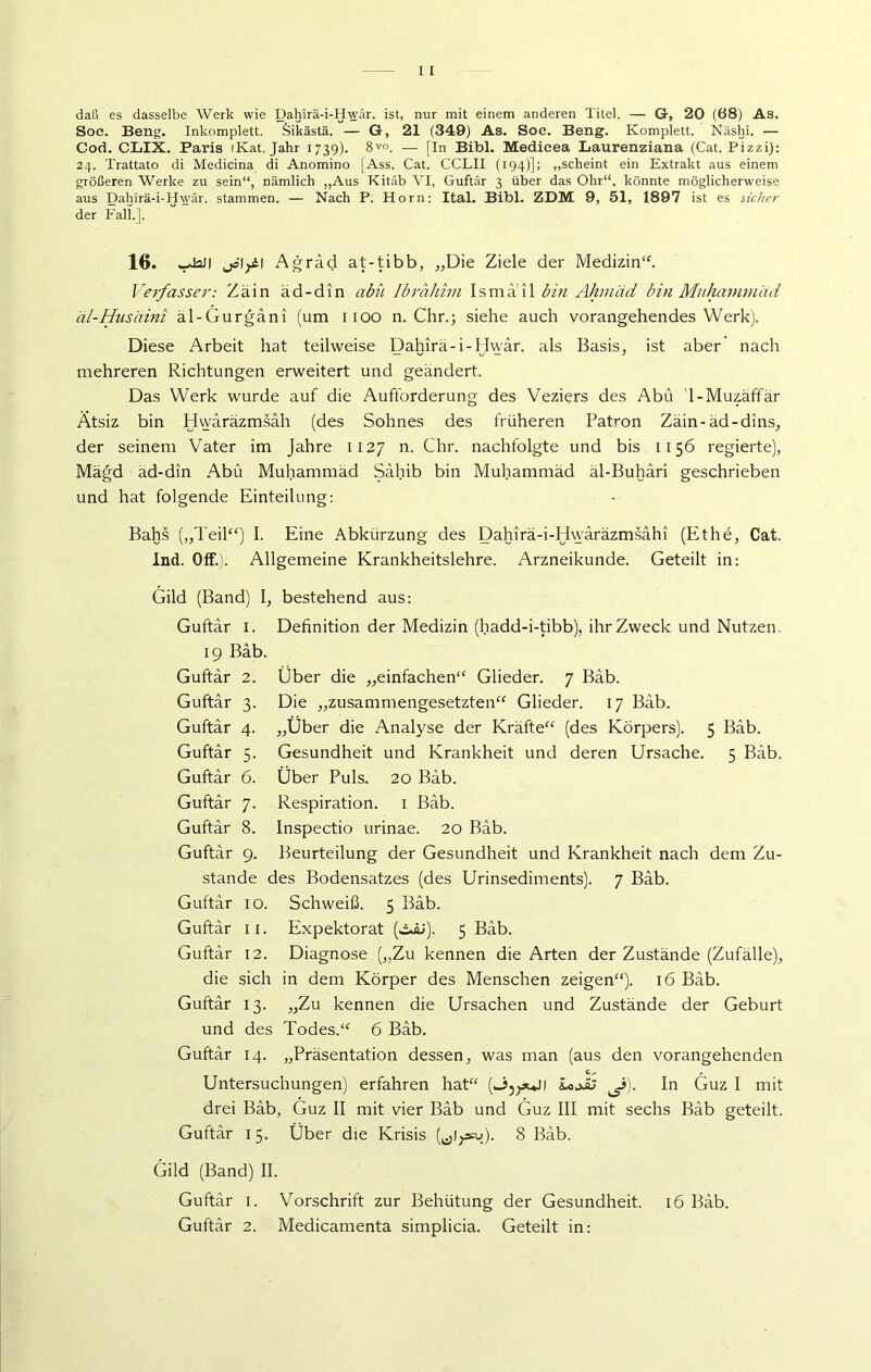 daß es dasselbe Werk wie Dahirä-i-Hwär. ist, nur mit einem anderen Titel. — Gr, 20 (68) As. Soe. Beng. Inkomplett. Öikästä. — G, 21 (349) As. Soc. Beng. Komplett. Näshi. — Cod. CLIX. Paris (Kat. Jahr 1739). 8V°. — [In Bibi. Medicea Laurenziana (Cat. Pizzi): 24. Trattato di Medicina di Anomino [Ass. Cat. CCLII (194)]; „scheint ein Extrakt aus einem größeren Werke zu sein“, nämlich „Aus Kitäb VI, Guftär 3 über das Ohr“, könnte möglicherweise aus Dahirä-i-Hwär. stammen. — Nach P. Horn: Ital. Bibi. ZDM 9, 51, 1897 ist es sicher der Fall.]. 16. wJall jö'lpM Agräd at-tibb, „Die Ziele der Medizin“. Verfasser: Zain äd-din abii Ibrahim Ismail bin Ahmad bin Muhammad äl-Husäini äl-Gurgani (um 1100 n. Chr.; siehe auch vorangehendes Werk). Diese Arbeit hat teilweise Dahirä-i-Hwär. als Basis, ist aber nach mehreren Richtungen erweitert und geändert. Das Werk wurde auf die Aufforderung des Veziers des Abu 1-Muz.äffär Ätsiz bin Hwäräzmsäh (des Sohnes des früheren Patron Zäin-äd-dins, der seinem Vater im Jahre 1127 n- Chr. nachfolgte und bis 1156 regierte), Mägd äd-din Abu Muhammad Sahib bin Muhammad äl-Buhari geschrieben und hat folgende Einteilung: Bahs („Teil“) I. Eine Abkürzung des Dahirä-i-Hvyäräzmsähi (Ethe, Cat. Ind. Off.). Allgemeine Krankheitslehre. Arzneikunde. Geteilt in: Gild (Band) I, bestehend aus: Guftär 1. Definition der Medizin (hadd-i-tibb), ihr Zweck und Nutzen. 19 Bäb. Guftär 2. Über die „einfachen“ Glieder. 7 Bäb. Guftär 3. Die „zusammengesetzten“ Glieder. 17 Bäb. Guftär 4. „Über die Analyse der Kräfte“ (des Körpers). 5 Bäb. Guftär 5. Gesundheit und Krankheit und deren Ursache. 5 Bäb. Guftär 6. Über Puls. 20 Bäb. Guftär 7. Respiration. 1 Bäb. Guftär 8. Inspectio urinae. 20 Bäb. Guftär 9. Beurteilung der Gesundheit und Krankheit nach dem Zu- stande des Bodensatzes (des Urinsediments). 7 Bäb. Guftär 10. Schweiß. 5 Bäb. Guftär 11. Expektorat (öiJ). 5 Bäb. Guftär 12. Diagnose („Zu kennen die Arten der Zustände (Zufälle), die sich in dem Körper des Menschen zeigen“). 16 Bäb. Guftär 13. „Zu kennen die Ursachen und Zustände der Geburt und des Todes.“ 6 Bäb. Guftär 14. „Präsentation dessen, was man (aus den vorangehenden Untersuchungen) erfahren hat“ (^puJI iojJj ^i). In Guz I mit drei Bäb, Guz II mit vier Bäb und Guz III mit sechs Bäb geteilt. Guftär 15. Über die Krisis (^lysu). 8 Bäb. Gild (Band) II. Guftär 2. Medicamenta simplicia. Geteilt in: