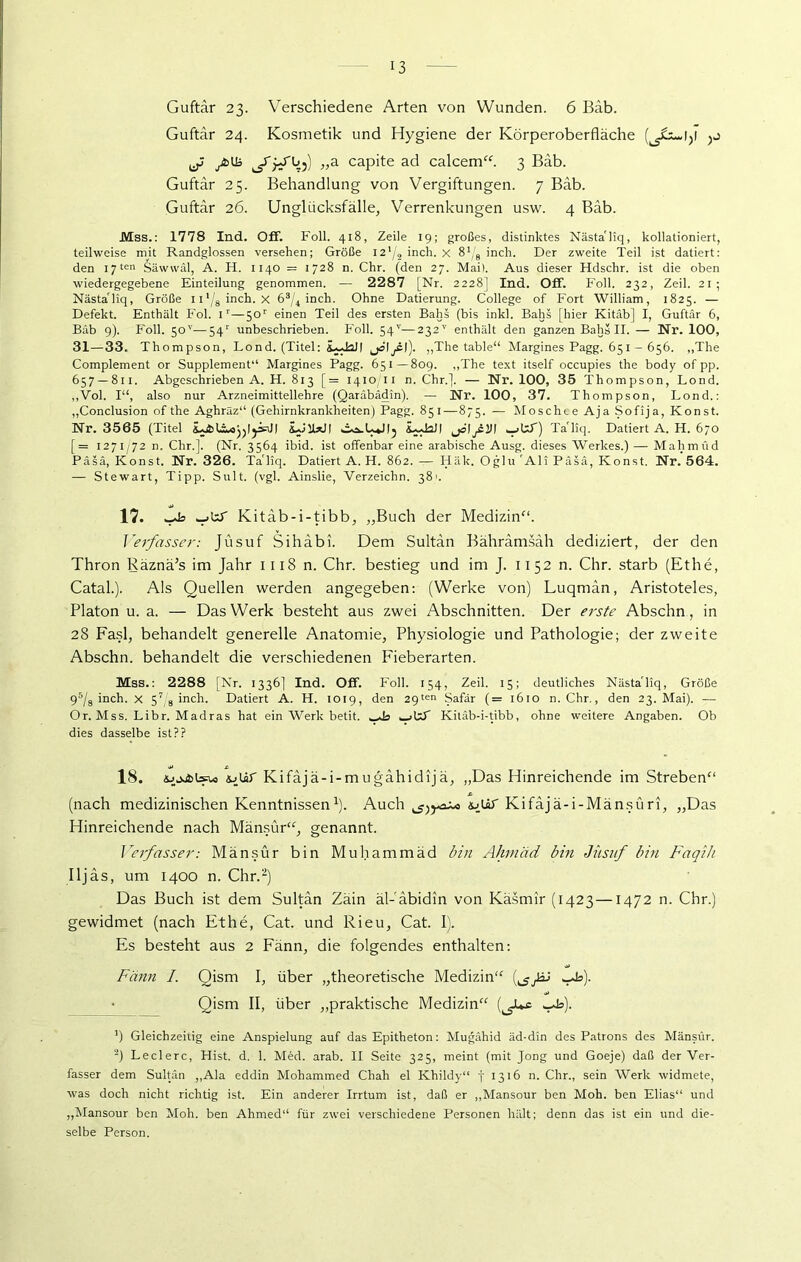 Guftär 23. Verschiedene Arten von Wunden. 6 Bäb. Guftär 24. Kosmetik und Hygiene der Körperoberfläche ^ yfclB jTjJ'bj) „a capite ad calcem“. 3 Bäb. Guftär 25. Behandlung von Vergiftungen. 7 Bab. Guftär 26. Unglücksfälle, Verrenkungen usw. 4 Bäb. Mss.: 1778 Ind. Off. Foll. 418, Zeile 19; großes, distinktes Nästa'liq, kollationiert, teilweise mit Randglossen versehen; Größe l2'/2 inch. X inch. Der zweite Teil ist datiert: den 17 ten fsäwwäl, A. H. 1140 = 1728 n. Chr. (den 27. Mai). Aus dieser Hdschr. ist die oben wiedergegebene Einteilung genommen. — 2287 [Nr. 2228] Ind. Off. Foll. 232, Zeil. 21; Nästa'liq, Größe n'/8inch. X 63/4 inch. Ohne Datierung. College of Fort William, 1825. — Defekt. Enthält Fol. ir—50r einen Teil des ersten Bahs (bis inkl. Bahs [hier Kitäb] I, Guftär 6, Bäb 9). Foll. 50'’—54r unbeschrieben. Foll. 54''—232v enthält den ganzen Bahs II. — Nr. 100, 31—33. Thompson, Lond. (Titel: iudaJI „The table“ Margines Pagg. 651 - 656. „The Complement or Supplement“ Margines Pagg. 651—809. „The text itself occupies the body of pp. 657 — 811. Abgeschrieben A. H. 813 [= 1410/11 n. Chr.]. — Nr. 100, 35 Thompson, Lond. „Vol. I“, also nur Arzneimittellehre (Qaräbädin). — Nr. 100, 37. Thompson, Lond.: „Conclusion of the Aghräz“ (Gehirnkrankheiten) Pagg. 851—875. — Moschee Aja Sofija, Konst. Nr. 3565 (Titel iJlUJI iudaJI jälyMJ! ^jUT) Ta'liq. Datiert A. H. 670 [= 1271/72 n. Chr.]. (Nr. 3564 ibid. ist offenbar eine arabische Ausg. dieses Werkes.) — Mahmud Päsä, Konst. Nr. 326. TaTiq. Datiert A. H. 862. — Häk. Oglu 'Ali Päsä, Konst. Nr. 564. — Stewart, Tipp. Sult. (vgl. Ainslie, Verzeichn. 38'. 17. l>b wjkff Kitäb-i-tibb, „Buch der Medizin“. Verfasser: Jüsuf Sihäbi. Dem Sultän Bährämsäh dediziert, der den Thron Räznä’s im Jahr 1118 n. Chr. bestieg und im J. 1152 n. Chr. starb (Ethe, Catal.). Als Quellen werden angegeben: (Werke von) Luqmän, Aristoteles, Platon u. a. — Das Werk besteht aus zwei Abschnitten. Der erste Abschn, in 28 Fasl, behandelt generelle Anatomie, Physiologie und Pathologie; der zweite Abschn. behandelt die verschiedenen Fieberarten. Mss.: 2288 [Nr. 1336] Ind. Off. Foll. 154, Zeil. 15; deutliches Nästa'liq, Größe 95/s inch. x 57/8 inch. Datiert A. H. 1019, den 29ten Safär (= 1610 n. Chr., den 23. Mai). — Or. Mss. Libr. Madras hat ein Werk betit. ^_>t’S Kitäb-i-tibb, ohne weitere Angaben. Ob dies dasselbe ist?? 18. ioür Kifäjä-i-mugähidija, „Das Hinreichende im Streben“ (nach medizinischen Kenntnissen1). Auch äjUT Kifäjä-i-Mänsüri, „Das Hinreichende nach Mänsür“, genannt. Verfasser: Mänsür bin Muhammäd bin Ahmad bin Jüsuf bin Faqih Iljäs, um 1400 n. Chr.2) Das Buch ist dem Sultän Zäin äl-'äbidin von Käsmir (1423 —1472 n. Chr.) gewidmet (nach Ethe, Cat. und Rieu, Cat. 1). Es besteht aus 2 Fänn, die folgendes enthalten: Fänn I. Qism I, über „theoretische Medizin“ (^^BJ *_Ja). Qism II, über „praktische Medizin“ (^JUx *Ao). ’) Gleichzeitig eine Anspielung auf das Epitheton: Mugähid äd-din des Patrons des Mänsür. 2) Ledere, Hist. d. 1. Med. arab. II Seite 325, meint (mit Jong und Goeje) daß der Ver- fasser dem Sultän „Ala eddin Mohammed Chah el Khildy“ f 1316 n. Chr., sein Werk widmete, was doch nicht richtig ist. Ein anderer Irrtum ist, daß er „Mansour ben Moh. ben Elias“ und „Mansour ben Moh. ben Ahmed“ für zwei verschiedene Personen hält; denn das ist ein und die- selbe Person.