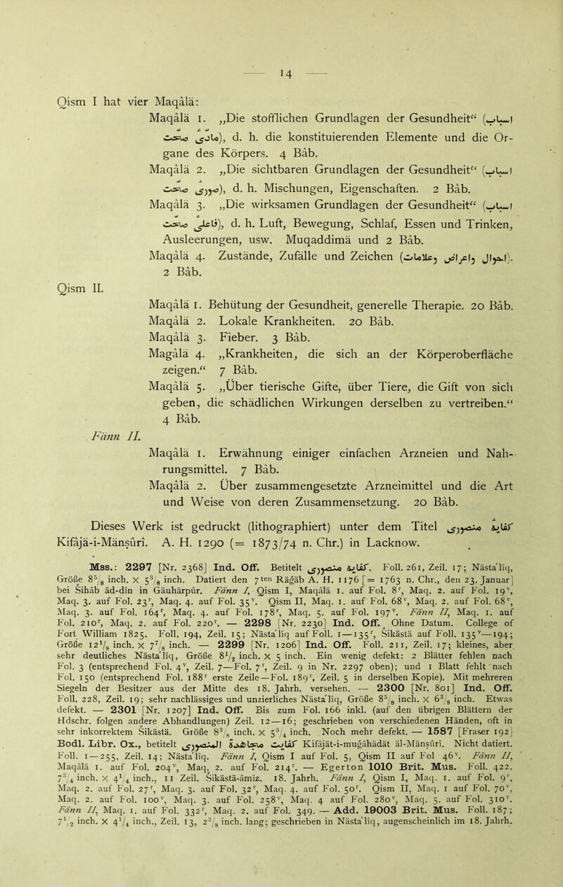 Qism I hat vier Maqälä: Maqälä i. „Die stofflichen Grundlagen der Gesundheit“ «sw5 ^jU), d. h. die konstituierenden Elemente und die Or- gane des Körpers. 4 Bäb. Maqalä 2. „Die sichtbaren Grundlagen der Gesundheit“ (-»t—1 osua ^£)yo), d. h. Mischungen, Eigenschaften. 2 Bäb. Maqalä 3. „Die wirksamen Grundlagen der Gesundheit“ (^U~! ^JGü), d. h. Luft, Bewegung, Schlaf, Essen und Trinken, Ausleerungen, usw. Muqaddimä und 2 Bäb. Maqälä 4. Zustände, Zufälle und Zeichen (.i>UUc5 jö’Ißi3 2 Bäb. Qism II. Maqälä 1. Behütung der Gesundheit, generelle Therapie. 20 Bäb. Maqälä 2. Lokale Krankheiten. 20 Bäb. Fieber. 3 Bäb. „Krankheiten, die sich an der Körperoberfläche 7 Bäb. „Über tierische Gifte, über Tiere, die Gift von sich geben, die schädlichen Wirkungen derselben zu vertreiben.“ 4 Bäb. Maqälä 3. Magälä 4. zeigen.“ Maqälä 5. Fänn IL Maqälä I. Erwähnung einiger einfachen Arzneien und Nah- rungsmittel. 7 Bäb. Maqälä 2. Über zusammengesetzte Arzneimittel und die Art und Weise von deren Zusammensetzung. 20 Bäb. Dieses Werk ist gedruckt (lithographiert) unter dem Titel JoUr Kifäjä-i-Mänsüri. A. H. 1290 (= 1873/74 n. Chr.) in Lacknow. Mss.: 2297 [Nr. 2368] Ind. Off. Betitelt Foll. 261, Zeil. 17; Nästa'liq, Größe 85/g inch. x 53/8 inch. Datiert den 7 t«« Rägäb A. H. 1176 [= 1763 n. Chr., den 23. Januar] bei Sihäb äd-din in Gäuhärpür. Fänn 7, Qism I, Maqälä i. auf Fol. 8r, Maq. 2. auf Fol. 19', Maq. 3. auf Fol. 23r, Maq. 4. auf Fol. 35'’. Qism II, Maq. 1. auf Fol. 68v, Maq. 2. auf Fol. 68v, Maq. 3. auf Fol. l64r, Maq. 4. auf Fol. 178r, Maq. 5. auf Fol. 197v. Fänn 77, Maq. I. auf Fol. 21 or, Maq. 2. auf Fol. 220r. — 2298 [Nr. 2230] Ind. Off. ^ Ohne Datum. College of Fort William 1825. Foll. 194, Zeil. 15; Nästa'liq auf Foll. 1 — 135r, Sikästä auf Foll. 135v—194; Größe i2'/8 inch. x 77/8 ineli. — 2299 [Nr. 1206] Ind. Off. Foll. 211, Zeil. 17; kleines, aber sehr deutliches Nästa'liq, Größe 872 inch. x 5 inch. Ein wenig defekt: 2 Blätter fehlen nach Fol. 3 (entsprechend Fol. 4V, Zeil. 7—Fol. 7r, Zeil. 9 in Nr. 2297 oben); und I Blatt fehlt nach Fol. 150 (entsprechend Fol. 188r erste Zeile—Fol. 189'', Zeil. 5 in derselben Kopie). Mit mehreren Siegeln der Besitzer aus der Mitte des 18. Jahrh. versehen. — 2300 [Nr. 801] Ind. Off. Foll. 228, Zeil. 19; sehr nachlässiges und unzierliches Nästa'liq, Größe 85/8 inch. x 63/8 inch. Etwas defekt. — 2301 [Nr. 1207] Ind. Off. Bis zum Fol. 166 inkl. (auf den übrigen Blättern der Hdschr. folgen andere Abhandlungen) Zeil. 12 —16; geschrieben von verschiedenen Händen, oft in sehr inkorrektem Sikästä. Größe 83/8 inch. x 53/4 inch. Noch mehr defekt. — 1587 [Fraser 192] Bodl. Libr. Ox., betitelt ^)yaKifäjät-i-mugähädät äl-Mänsüri. Nicht datiert. Foll. 1 — 255, Zeil. 14; Nästa'liq. Fänn 7, Qism I auf Fol. 5, Qism II auf Fol 46''. Fänn 77, Maqälä 1. auf Fol. 204'] Maq. 2. auf Fol. 214b — Egerton 1010 Brit. Mus. Foll. 422. 73/4 inch. x 4l/4 inch., 11 Zeil. Sikästä-ämiz. 18. Jahrh. Fänn 7, Qism I, Maq. 1. auf Fol. 91', Maq. 2. auf Fol. 27r, Maq. 3. auf Fol. 32r, Maq. 4. auf Fol. 501'. Qism II, Maq. x auf Fol. 70'', Maq. 2. auf Fol. ioov, Maq. 3. auf Fol. 258'', Maq. 4 auf Fol. 280'’, Maq. 5. auf Fol. 310'’. Fänn 77, Maq. 1. auf Fol. 3321', Maq. 2. auf Fol. 349. — Add. 19003 Brit. Mus. Foll. 187; 7Vs inch. X 4'/i inch., Zeil. 13, 23/8 inch. lang; geschrieben in Nästa'liq, augenscheinlich im 18. Jahrh.