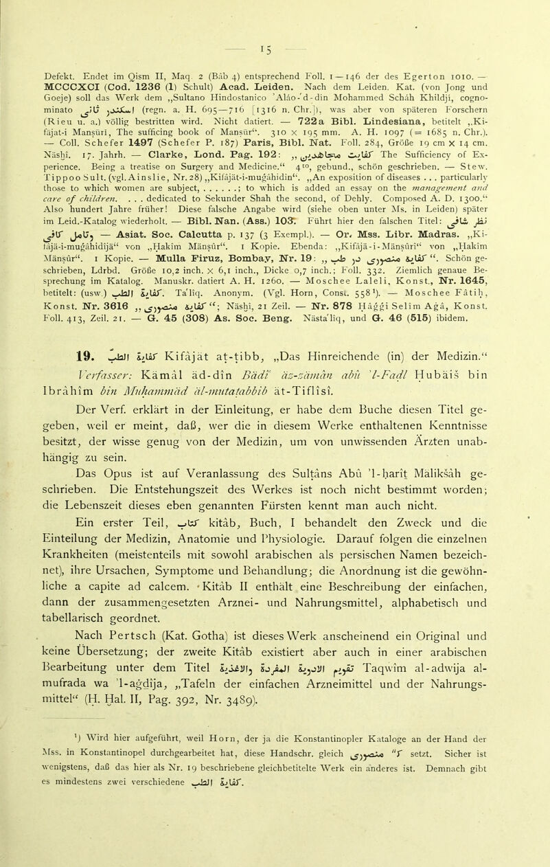 Defekt. Endet im Qism II, Maq. 2 (BAb 4) entsprechend Foll. I —146 der des Egerton 1010. — MCCCXCI (Cod. 1236 (1) Schult) Acad. Leiden. Nach dem Leiden. Kat. (von Jong und Goeje) soll das Werk dem „Sultano Hindostanico ’AlAo-M-din Mohammed Schah Khildjl, cogno- minato (regn. a. H. 695 — 716 [1316 n. Chr.]), was aber von späteren Forschern (Rieu u. a.) völlig bestritten wird. Nicht datiert. — 722a Bibi. Lindesiana, betitelt „Ki- fäjat-i Mansüri, The sufficing book of Mänsür“. 310 x 195 mm. A. H. 1097 (= 1685 n. Chr.). —- Coli. Schefer 1497 (Schefer P. 187) Paris, Bibi. Nat. Foll. 284, Größe 19 cm x 14 cm. Näsln. 17. Jahrh. — Clarke, Lond. Pag. 192: ,, The Sufficiency of Ex- pericnce. Being a treatise on Surgery and Medicine.“ 4to? gebund., schön geschrieben. — Stew. Tippoo Sult. (vgl. Ainslie, Nr. 28) „Kifäjät-i-mugähidin“. „An exposition of diseases . . . particularly those to which women are subject, ; to which is added an essay on the ma7iagement and care of children. . . . dedicated to Sekunder Shah the second, of Dehly. Composed A. D. I300.‘‘ Also hundert Jahre früher! Diese falsche Angabe wird (siehe oben unter Ms. in Leiden) später im Leid.-Katalog wiederholt. — Bibi. Nan. (Ass.) 103; Führt hier den falschen Titel: — Asiat. Soc. Caleutta p. 137 (3 Exempl.). — Or. Mss. Libr. Madras. „Ki- fAjä-i-mugähidijä“ von „Hakim Mänsür“. 1 Kopie. Ebenda: „Kifäjä-i-Mänsüri“ von „Hakim Mänsür“. 1 Kopie. — Mulla Piruz, Bombay, Nr. 19: „ lAJif Schön ge- schrieben, Ldrbd. Größe 10,2 inch. x 6,1 inch., Dicke 0,7 inch.; Foll. 332. Ziemlich genaue Be- sprechung im Katalog. Manuskr. datiert A. H. 1260. — Moschee Laleli, Konst., Nr. 1645, betitelt: (usw.) ^Mall iAif. TaTiq. Anonym. (Vgl. Horn, Consi. 5581). — Moschee Fätih, Konst. Nr. 3616 ,,^^0X0 S/Lhf “; Näshi, 21 Zeil. — Nr. 878 Häggi Selim Aga, Konst. Foll. 413, Zeil. 21. — G. 45 (308) As. Soc. Beng. Nästa'liq, und G. 46 (515) ibidem. 19. wdaJ! iAitf Kifäjät at-tibb, „Das Hinreichende (in) der Medizin.“ Verfasser: Kämal äd-din Bädi äz-zäman abii l-Fa dl Hubäis bin Ibrahim bin Muhammad äl-mutatabbib ät-Ti fl ist. Der Verf. erklärt in der Einleitung, er habe dem Buche diesen Titel ge- geben, weil er meint, daß, wer die in diesem Werke enthaltenen Kenntnisse besitzt, der wisse genug von der Medizin, um von unwissenden Ärzten unab- hängig zu sein. Das Opus ist auf Veranlassung des Sultans Abu ’l-harit Mäliksah ge- schrieben. Die Entstehungszeit des Werkes ist noch nicht bestimmt worden; die Lebenszeit dieses eben genannten Fürsten kennt man auch nicht. Ein erster Teil, ._>ur kitäb, Buch, I behandelt den Zweck und die Einteilung der Medizin, Anatomie und Physiologie. Darauf folgen die einzelnen Krankheiten (meistenteils mit sowohl arabischen als persischen Namen bezeich- net), ihre Ursachen, Symptome und Behandlung; die Anordnung ist die gewöhn- liche a capite ad calcem. • Kitäb II enthält eine Beschreibung der einfachen, dann der zusammengesetzten Arznei- und Nahrungsmittel, alphabetisch und tabellarisch geordnet. Nach Pertsch (Kat. Gotha) ist dieses Werk anscheinend ein Original und keine Übersetzung; der zweite Kitäb existiert aber auch in einer arabischen Bearbeitung unter dem Titel iiLiUl, sj/JI l Taqwim al-adwija al- mufrada wa ’l-agdija, „Tafeln der einfachen Arzneimittel und der Nahrungs- mittel“ (H. Hai, II, Pag. 392, Nr. 3489). ’) Wird hier aufgeführt, weil Horn, der ja die Konstantinopler Kataloge an der Hand der Mss. in Konstantinopel durchgearbeitet hat, diese Handschr. gleich T setzt. Sicher ist wenigstens, daß das hier als Nr. 19 beschriebene gleichbetitelte Werk ein anderes ist. Demnach gibt es mindestens zwei verschiedene ^JaJI LUP.