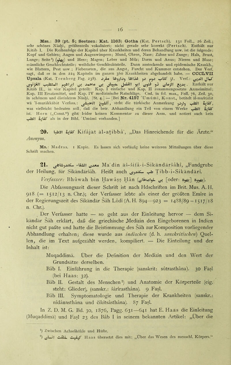 Mss.: 39 (pt. 5; Seetzen: Kat. 1163) Gotha (Kat. Pertsch). 131 Foll., 26 Zeil.; sehr schönes Näshi, größtenteils vokalisiert; nicht gerade sehr korrekt (Pertsch). Enthält nur Kitäb I. Die Reihenfolge der Kapitel über Krankheiten und deren Behandlung usw. ist die folgende: Kopf und Gehirn; Augen und Augenwimpern; Mund, Ohren, Nase; Zähne und Zunge; Hals, Brust, Lunge; Seite1) (jJlgj) und Herz; Magen; Leber und Milz; Darm und Anus; Nieren und Blase; männliche Geschlechtsteile; weibliche Geschlechtsteile. Dann ansteckende und epidemische Kranich., wie Blattern, Pest usw ; Fieberarten, die aus Angst, Furcht und Kummer entstehen. Der Verf. sagt, daß er in den 224 Kapiteln im ganzen 360 Krankheiten abgehandelt habe. — CCCLVII Upsala (Kat. Tornberg Pag. 238). jJl* IäjjIJj l&lLi }f. Verf.: jur ^jyyii] y\ ^yj jj fiJJ . Enthält nur Kitäb II., in vier Kapitel geteilt: Kap. I einfache und Kap. II zusammengesetzte Arzneimittel; Kap. III Ersatzmittel, und Kap. IV medizinische Ratschläge. Cod. in fol. max., Foll. 76, Zeil. 30, in schönem und distinktem Näshi. [St. 4.J — [Bei Nr. 4157 'Umümi, Konst., betitelt äl-mufrädät wä T-muräkkäbät Verfass.: , steht die türkische Anmerkung _JaJ| was vielleicht bedeuten soll, daß die betr. Abhandlung ein Teil von einem Werke ^hJ) iblsT ist. Horn (,,Const.‘‘) gibt leider keinen Kommentar zu dieser Anm. und notiert auch kein wJall tblä! als in der Bibi. 'Umümi vorhanden.] 20. LB2JI ijür Kifajät äl-atibbä’, „Das Hinreichende für die Ärzte.“ Anonym. Ms.: Madras. I Kopie. Es lassen sich vorläufig keine weiteren Mitteilungen über diese Schrift machen. 21. tgtblä^LqAI 1 Ma din äs-stfa-i-Sikändarsahi, „Fundgrube der Heilung, für Sikändärsah. Heißt auch Tibb-i-Sikändäri. Verfasser: Bhüwah bin Hawäss Hän QjüuMjL ^y [oder: «j^). Die Abfassungszeit dieser Schrift ist nach Hdschriften im Brit. Mus. A. H. 918 (= 1512/13 n. Chr.); der Verfasser lebte als einer der größten Emire in der Regierungszeit des Sikändär Sah Lüdi (A. H. 894—923 = 14S8/89 — 1517/1S n. Chr.). Der Verfasser hatte — so geht aus der Einleitung hervor — dem Si- kändär Sah erklärt, daß die griechische .Medizin den Eingeborenen in Indien nicht gut paßte und hatte die Beistimmung des Sah zur Komposition vorliegender Abhandlung erhalten; diese wurde aus indischen (d. h. sanskritischen) Quel- len, die im Text aufgezählt werden, kompiliert. — Die Einteilung und der Inhalt ist: Muqaddimä. Über die Definition der Medizin und den Wert der Grundsätze derselben. Bäb I. Einführung in die Therapie (sanskrit: sütrasthäna). 30 Fasl (bei Haas: 32). Bäb II. Gestalt des Menschen2) und Anatomie der Körperteile (eig. steht: Glieder), (sanskr.: särirasthäna). 9 Fasl. Bäb III. Symptomatologie und Therapie der Krankheiten (sanskr.: nidänasthäna und cikitsästhäna). 87 Fasl. In Z. D. M. G. Bd. 30, 1876, Pagg. 631—641 hat E. Haas die Einleitung (Muqaddimä) und Fasl 23 des Bäb I in seinem bekannten Artikel: „Über die *) Zwischen Achselhöhle und Hüfte. 2) s-.-H-r Haas übersetzt dies mit: „Über das Wesen des menschl. Körpers.“