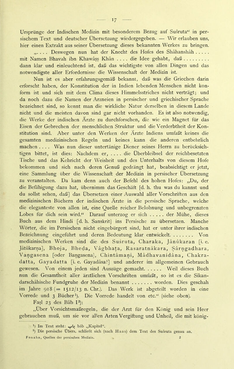 Ursprünge der Indischen Medizin mit besonderem Bezug auf Susruta“ in per- sischem Text und deutscher Übersetzung wiedergegeben. — Wir erlauben uns, hier einen Extrakt aus seiner Übersetzung dieses bekannten Werkes zu bringen. „. . . . Deswegen nun hat der Knecht des Hofes des Shahanshah mit Namen Bhavah ibn Khawäss Khan .... die Idee gehabt, daß dann klar und einleuchtend ist, daß das wichtigste von allen Dingen und das notwendigste aller Erfordernisse die Wissenschaft der Medizin ist. Nun ist es aber erfahrungsgemäß bekannt, daß was die Griechen darin erforscht haben, der Konstitution der in Indien lebenden Menschen nicht kon- form ist und sich mit dem Clima dieses Himmelsstriches nicht verträgt; und da noch dazu die Namen der Arzneien in persischer und griechischer Sprache bezeichnet sind, so kennt man die wirkliche Natur derselben in diesem Lande nicht und die meisten davon sind gar nicht vorhanden. Es ist also notwendig, die Werke der indischen Ärzte zu durchforschen, die wie ein Magnet für das Eisen der Gebrechen der menschlichen Struktur und die Verderbtheit der Kon- stitution sind. Aber unter den Werken der Ärzte Indiens umfaßt keines die gesamten medizinischen Regeln und keines kann die anderen entbehrlich machen .... Was nun dieser untertänige Diener seines Herrn zu berücksich- tigen bittet, ist dies: Nachdem er, .... die Überbleibsel der reichbesetzten Tische und das Kehricht der Weisheit und des Unterhalts von diesem Hofe bekommen und sich nach deren Genuß gedrängt hat, beabsichtigt er jetzt, eine Sammlung über die Wissenschaft der Medizin in persischer Übersetzung zu veranstalten. Da kam denn auch der Befehl des hohen Hofes: „Du, der die Befähigung dazu hat, übernimm das Geschäft [d. h. thu was du kannst und du sollst sehen, daß] das Übersetzen einer Auswahl aller Vorschriften aus den medizinischen Büchern der indischen Ärzte in die persische Sprache, welche die eleganteste von allen ist, eine Quelle reicher Belohnung und unbegrenzten Lobes für dich sein wird.“ Darauf unterzog er sich der Mühe, dieses Buch aus dem Hindi [d. h. Sanskrit] ins Persische zu übersetzen. Manche Wörter, die im Persischen nicht eingebürgert sind, hat er unter ihrer indischen Bezeichnung eingeführt und deren Bedeutung klar entwickelt Von medizinischen Werken sind die des Susruta, Charaka, Jänükaran [i. e. Jätükarna], Bhoja, Bheda, Vagbhata, Rasaratnäkara, Särngadhara, Vangasena [oder Bangasena], Chintämani, Mädhavanidäna, Chakra- datta, Gayadatta [i. e. Gayadäsar] und anderer im allgemeinen Gebrauch gewesen. Von einem jeden sind Auszüge gemacht Weil dieses Buch nun die Gesamtheit aller ärztlichen Vorschriften umfaßt, so ist es die Sikan- darschähische Fundgruhe der Medizin benannt worden. Dies geschah im Jahre 918 ( = 1512/13 n. Chr.). Das Werk ist abgeteilt worden in eine Vorrede und 3 Bücher1). Die Vorrede handelt von etc.“ (siehe oben). Fasl 23 des Bäb I2): „Über Vorsichtsmaßregeln, die der Arzt für den König und sein Heer gebrauchen muß, um sie vor allen Arten Vergiftung und Unheil, die mit könig- b Im Text steht: *_>l> bäb „Kapitel“. 2) Die persische Übers, schließt sich (nach Haas) dem Text des Susruta genau an. Fon ahn, Quellen der persischen Medizin. 2